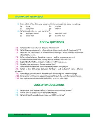 173
INFORMATION TECHNOLOGY
Not For Sale – PESRP
vi. From which of the following we can get information almost about everything.
( (a) book b) teacher
(c) (computer d) internet
vii. What does the term e-mail stand for?
( (a) emergency mail b) electronic mail
( (c) extra mail d) external mail
REVIEW QUESTIONS
17.1. Whatisdifferencebetweendataandinformation?
17.2. WhatdoyouunderstandbyInformationandCommunicationTechnology (ICT)?
17.3. What are the components of information technology? Clearly indicate the function
ofeachcomponent.
17.4. Differentiatebetweentheprimarymemoryandthesecondarymemory.
17.5. Namedifferentinformationstoragedevicesanddescribetheiruses.
17.6. Explainbrieflythetransmissionofradiowavesthroughspace.
17.7. Howlightsignalsaresentthroughopticalfibre?
17.8. Whatiscomputer?Whatistheroleofcomputerineverydaylife?
17.9. What is the difference between hardware and software? Name different
softwares.
17.10. Whatdoyouunderstandbythetermwordprocessinganddatamanaging?
17.11. WhatisInternet?Internetisausefulsourceofknowledgeandinformation.Discuss.
17.12. Discusstheroleofinformationtechnologyinschooleducation.
CONCEPTUAL QUESTIONS
17.1. Whyopticalfibreismoreusefultoolforthecommunicationprocess?
17.2. Whichismorereliablefloppydiskoraharddisk?
17.3. WhatisthedifferencebetweenRAMandROMmemories?
 