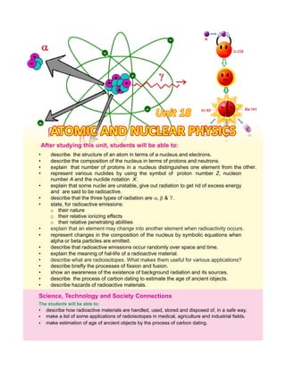 Unit 18Unit 18Unit 18
The students will be able to:
• describe the structure of an atom in terms of a nucleus and electrons.
• describe the composition of the nucleus in terms of protons and neutrons.
• explain that number of protons in a nucleus distinguishes one element from the other.
• represent various nuclides by using the symbol of proton number Z, nucleon
number A and the nuclide notation X.
• explain that some nuclei are unstable, give out radiation to get rid of excess energy
and are said to be radioactive.
• describe that the three types of radiation are ,  & .
• state, for radioactive emissions:
o their nature
o their relative ionizing effects
o their relative penetrating abilities
•
• represent changes in the composition of the nucleus by symbolic equations when
alpha or beta particles are emitted.
• describe that radioactive emissions occur randomly over space and time.
• explain the meaning of hal-life of a radioactive material.
•
• describe briefly the processes of fission and fusion.
• show an awareness of the existence of background radiation and its sources.
• describe the process of carbon dating to estimate the age of ancient objects.
• describe hazards of radioactive materials.
Science, Technology and Society Connections
• describe how radioactive materials are handled, used, stored and disposed of, in a safe way.
•
•
make a list of some applications of radioisotopes in medical, agriculture and industrial fields.
make estimation of age of ancient objects by the process of carbon dating.
After this students will be able to:studying unit,
describe what are radioisotopes. What makes them useful for various applications?
explain that an element may change into another element when radioactivity occurs.
ATOMIC AND NUCLEAR PHYSICSATOMIC AND NUCLEAR PHYSICSATOMIC AND NUCLEAR PHYSICS
 