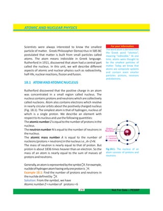 For your information
The word atom is derived from
the Greek word “otomos”,
meaning "indivisible." At one
time, atoms were thought to
be the smallest particles of
matter. Today we know that
atoms are composite systems
and contain even smaller
particles: protons, neutrons
andelectrons.
Scientists were interested to know the smallestalways
particle of matter. Greek Philosopher Democritus in 585 BC
postulated that matter is built from small particles called
atoms. The atom means indivisible in Greek language.
Rutherford in 1911, discovered that atom had a central part
called the nucleus. In this unit, we will describe different
aspects of atomic and nuclear physics such as radioactivity,
half-life,nuclearreactions,fissionandfusion.
18.1 ATOMANDATOMICNUCLEUS
Rutherford discovered that the positive charge in an atom
was concentrated in a small region called nucleus. The
nucleus contains protons and neutrons which are collectively
called nucleons. Atom also contains electrons which revolve
in nearly circular orbits about the positively charged nucleus
(Fig. 18.1). The simplest atom is that of hydrogen, nucleus of
which is a single proton. We describe an element with
respecttoitsnucleusandusethefollowingquantities:
TheatomicnumberZisequaltothenumberofprotonsinthe
nucleus.
The neutron number N is equal to the number of neutrons in
thenucleus.
The atomic mass number A is equal to the number of
nucleons(protons+neutrons)inthenucleusi.e.,A=Z+N.
The mass of neutron is nearly equal to that of proton. But
proton is about 1836 times heavier than an electron. So the
mass of an atom is nearly equal to the sum of masses of
protonsandneutrons.
Generally,anatomisrepresentedbythesymbol .Forexample,
A
XZ
nuclideofhydrogenatomhavingonlyoneprotonis
1
H.1
Example 18.1: Find the number of protons and neutrons in
thenuclidedefinedby .
13
X6
Solution: From the symbol, we have
AtomicnumberZ=numberof protons=6
175
Fig.18.1: The nucleus of an
atom consists of protons and
neutrons
ATOMIC AND NUCLEAR PHYSICS
Orbits
Nucleus
p = protons
n = neutrons
= electrons
p
n
Not For Sale – PESRP
 