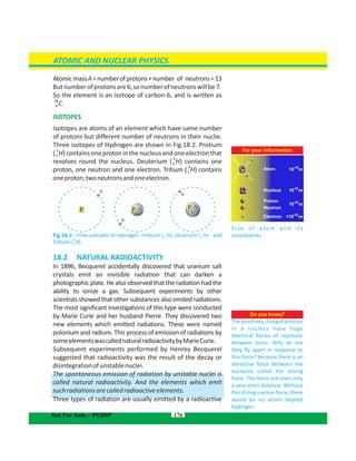 AtomicmassA=numberofprotons+number of neutrons=13
Butnumberofprotonsare6,sonumberofneutronswillbe7.
So the element is an isotope of carbon-6, and is written as
13
C6 .
ISOTOPES
Isotopes are atoms of an element which have same number
of protons but different number of neutrons in their nuclie.
Three isotopes of Hydrogen are shown in Fig.18.2. Protium
( )containsoneprotoninthenucleusandoneelectronthat
1
H1
revolves round the nucleus. Deuterium ( ) contains one2
H1
proton, one neutron and one electron. Tritium ( ) contains
3
H1
oneproton,twoneutronsandoneelectron.
Fig.18.2: Three isotopes of hydrogen Protium ( ), Deutrium ( ) and
1 2
H H1 1
Tritium( ).
3
H1
18.2 NATURAL RADIOACTIVITY
In 1896, Becquerel accidentally discovered that uranium salt
crystals emit an invisible radiation that can darken a
photographic plate. He also observed that the radiation had the
ability to ionize a gas. Subsequent experiments by other
scientists showed that other substances also emited radiations.
The most significant investigations of this type were conducted
by Marie Curie and her husband Pierre. They discovered two
new elements which emitted radiations. These were named
polonium and radium. This process of emission of radiations by
someelementswascallednaturalradioactivitybyMarieCurie.
Subsequent experiments performed by Henrey Becquerel
suggested that radioactivity was the result of the decay or
disintegrationofunstablenuclei.
The spontaneous emission of radiation by unstable nuclei is
called natural radioactivity. And the elements which emit
suchradiationsarecalledradioactiveelements.
Three types of radiation are usually emitted by a radioactive
176
Do you know?
The positively charged protons
in a nucleus have huge
electrical forces of repulsion
between them. Why do not
they fly apart in response to
this force? Because there is an
attractive force between the
nucleons called the strong
force. This force acts over only
a very short distance. Without
this strong nuclear force, there
would be no atoms beyond
hydrogen.
ATOMIC AND NUCLEAR PHYSICS
For your information
S i ze o f a t o m a n d i t s
constituents.
Nucleus
Proton
Neutron
Electron
Atom 10 m
m
m
m
10
10
<10-18
-15
-14
-10
Not For Sale – PESRP
 