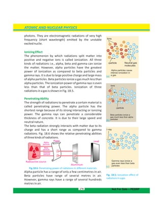 photons. They are electromagnetic radiations of very high
frequency (short wavelength) emitted by the unstable
excitednuclie.
IonizingEffect
The phenomenon by which radiations split matter into
positive and negative ions is called ionization. All three
kinds of radiations i.e., alpha, beta and gamma can ionize
the matter. However, alpha particles have the greatest
power of ionization as compared to beta particles and
gamma rays. It is due to large positive charge and large mass
of alpha particles. Beta particles ionize a gas much less than
alpha particles. The ionization power of gamma rays is even
less than that of beta particles. Ionization of three
radiations in a gas is shown in Fig. 18.5.
PenetratingAbility
The strength of radiations to penetrate a certain material is
called penetrating power. The alpha particle has the
shortest range because of its strong interacting or ionizing
power. The gamma rays can penetrate a considerable
thickness of concrete. It is due to their large speed and
neutral nature.
The beta radiation strongly interacts with matter due to its
charge and has a short range as compared to gamma
radiations. Fig. 18.6 shows the relative penetrating abilities
ofthreekindsofradiations.
Fig.18.6: Penetrating power of radiations in different materials
Alpha particle has a range of only a few centimetres in air.
Beta particles have range of several metres in air.
However, gamma rays have a range of several hundreds
metres in air.
179
Alpha particles cause
intense ionization in
a gas
Neutral gas
molecules
-particle
lons
Gamma rays ionize a
gas even less than beta
particles
-ray
Beta particles ionize a
gas much less than alpha
particles
-particle
lons

ATOMIC AND NUCLEAR PHYSICS
Not For Sale – PESRP
Fig. 18.5: Ionization effect of
radiationsinagas
Radioactive source
Aluminium
Paper
Alpha
particle
Beta
particle
Gamma
particle
Lead
(a)
(b)
 