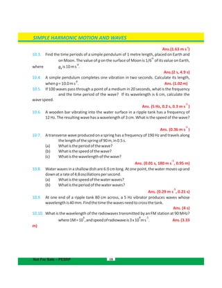 SIMPLE HARMONIC MOTION AND WAVES
18
Ans.
-2
(1.63 m s )
10.3. Find the time periods of a simple pendulum of 1 metre length, placed on Earth and
th
on Moon. The value of g on the surface of Moon is 1/6 of its value on Earth,
-2
where g is10ms .e
Ans.(2 s, 4.9 s)
10.4. A simple pendulum completes one vibration in two seconds. Calculate its length,
-2
wheng=10.0ms . Ans.(1.02m)
10.5. If 100 waves pass through a point of a medium in 20 seconds, what is the frequency
and the time period of the wave? If its wavelength is 6 cm, calculate the
wavespeed.
-1
5 Hz, 0.2 s, 0.3 m s )Ans. (
10.6. A wooden bar vibrating into the water surface in a ripple tank has a frequency of
12 Hz. The resulting wave has a wavelength of 3 cm. What is the speed of the wave?
Ans.
-1
(0.36 m s )
10.7. A transverse wave produced on a spring has a frequency of 190 Hz and travels along
thelengthofthespringof90m,in0.5s.
(a) Whatistheperiodofthewave?
(b) Whatisthespeedofthewave?
(c) Whatisthewavelengthofthewave?
-1
Ans. (0.01 s, 180 m s , 0.95 m)
10.8. Water waves in a shallowdish are 6.0 cm long. At one point, the water moves up and
downatarateof4.8oscillationspersecond.
(a) Whatisthespeedofthewaterwaves?
(b) Whatistheperiodofthewaterwaves?
Ans.
-1
(0.29 m s , 0.21 s)
10.9. At one end of a ripple tank 80 cm across, a 5 Hz vibrator produces waves whose
wavelengthis40mm.Findthetimethewavesneedtocrossthetank.
Ans. (4 s)
10.10. What is the wavelength of the radiowaves transmitted by an FM station at 90 MHz?
6 8 -1
where1M=10 ,andspeedofradiowaveis3x10 ms . Ans.(3.33
m)
Not For Sale – PESRP
 
