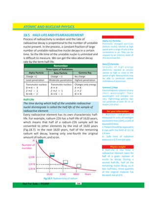 Number of
nuclides
1/4 N
1/8 N
1/2N
1620 3240 4860 Years
N
18.5  HALF-LIFEANDITSMEASUREMENT
Process of radioactivity is random and the rate of
radioactive decay is proportional to the number of unstable
nuclei present. In the process, a constant fraction of large
number of unstable radioactive nuclei decays in a certain
time. So the life time of the unstable nuclei is unlimited and
is difficult to measure. We can get the idea about decay
rate by the term half-life.
Half-Life
The time during which half of the unstable radioactive
nuclei disintegrate is called the half-life of the sample of
radioactive element.
Every radioactive element has its own characteristic half-
life. For example, radium-226 has a half-life of 1620 years,
which means that half of a radium-226 sample will be
converted to other elements by the end of 1620 years
(Fig.18.7). In the next 1620 years, half of the remaining
radium will decay, leaving only one-fourth the original
amount of radium, and so on.
Fig.18.7: Radioactivity of radium
180
For your information
i. Nuclear radiation is
measured in units of roentgen
equivalent man (rem), a unit of
equivalentdose.
ii.Patientshouldbeexposedto
X-rays with the limit of 0.1 to
1.0rem.
iii. Safe limit of radiation
exposureis5.0remperyear.
Remember
Three types of Radiations
Alpha Particle
Charge +2
Least penetration Moderate penetration Highest penetration
Beta Particle Gamma Ray
Charge – 1 No charge
Transmutes nucleus:
A A – 4
Z Z – 2
N N – 2
Transmutes nucleus:
A A
Z Z + 1
N N – 1
Changes only energy
A A
Z Z
N N
ATOMIC AND NUCLEAR PHYSICS
Not For Sale – PESRP
Alpha ( ) Particles
Positively charged particles
(helium nuclei), ejected at high
speed with a range of only a few
centimetres in air. They can be
stopped by an ordinary sheet of
thinaluminiumfoil.
Beta( )Particles
S t re a m s o f h i g h - e n e rg y
electrons, ejected at various
speeds as high as close to the
speed of light. Beta particles may
be able to penetrate several
millimetresofaluminium.
Gamma( )Rays
Electromagnetic radiation of very
short wavelenght. Their
wavelengths and energies can
vary. High-energy gamma rays
can penetrate at least 30 cm of
leador2kmofair.
Physics insight
A half-life is the time a
radioactive element takes for
half of a given number of
nuclei to decay. During a
second half-life, half of the
remaining nuclei decay, so in
two half-lives, three-quarters
of the original material has
decayed,notallofit.
 