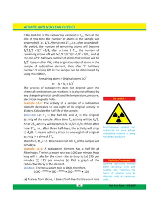 If the half-life of the radioactive element is T , then at the1/2
end of this time the number of atoms in the sample will
become half i.e., 1/2. After a time 2T , i.e., after second half-1/2
life period, the number of remaining atoms will become
2
1/2.1/2 =1/2 =1/4, after a time 3 T , the number of1/2
3
remaining atoms left will be1/2.1/2.1/2 =1/2 =1/8 , and at
the end of ‘t’ half lives number of atoms that remain will be
t
1/2 . It means that if N is the original number of atoms in theo
sample of radioactive element, then after ‘t’ half-lives
number of atoms left in the sample can be determined by
usingtherelation,
Remainingatoms=Originalatoms
t
1/2
or N = N x 1/
t
2o
The process of radioactivity does not depend upon the
chemical combinations or reactions. It is also not affected by
any change in physical conditions like temperature, pressure,
electricormagneticfields.
Example 18.2: The activity of a sample of a radioactive
bismuth decreases to one-eight of its original activity in
15days.Calculatethehalf-lifeofthesample.
Solution: Let is the half-life and A is the originalT o½
activity of the sample. After time T activity will be /2.o½ A
After 2T activity will become1/2. /2= /4. While aftero o½ A A
time 3T , i.e., after three half-lives, the activity will drop½
to /8. It means activity drops to one-eighth of originalAo
activity in a time of 3 .T½
Therefore, 3T = 15. This means half-life T of the sample will½ ½
be5days.
Example 18.3: A radioactive element has a half-life of
40 minutes. The initial count rate was 1000 per minute. How
long will it take for the count rate to drop to (a) 250 per
minutes (b) 125 per minutes (c) Plot a graph of the
radioactivedecayoftheelement.
Solution: The initial count rate is 1000, therefore,
(a) As clear from above, it takes 2 half-lives for the count rate
181
ATOMIC AND NUCLEAR PHYSICS
Not For Sale – PESRP
1000 500 250 12540 min.
.
Be careful !
International symbol that
indicates an area where
radioactive material is being
handledorproduced.
Radiation Treatment
Gamma radiations destroy
both cancerous cells and
healthy cells. Therefore, the
beam of radiation must be
directed only at cancerous
cells.
40 min. 40 min.
 