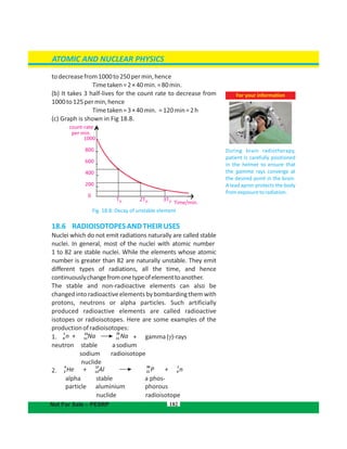 1000
800
600
400
200
0
todecreasefrom1000to250permin,hence
Timetaken=2×40min.=80min.
(b) It takes 3 half-lives for the count rate to decrease from
1000to125permin,hence
Timetaken=3×40min. =120min=2h
(c) Graph is shown in Fig 18.8.
Fig. 18.8: Decay of unstable element
18.6  RADIOISOTOPESANDTHEIRUSES
Nuclei which do not emit radiations naturally are called stable
nuclei. In general, most of the nuclei with atomic number. . . . . . . . .
1 to 82 are stable nuclei. While the elements whose atomic
number is greater than 82 are naturally unstable. They emit
different types of radiations, all the time, and hence
continuouslychangefromonetypeofelementtoanother.
The stable and non-radioactive elements can also be
changedintoradioactiveelementsbybombardingthemwith
protons, neutrons or alpha particles. Such artificially
produced radioactive elements are called radioactive
isotopes or radioisotopes. Here are some examples of the
productionofradioisotopes:
1. + gamma( )-rays
neutron stable asodium
sodium radioisotope
nuclide
2.
alpha stable a phos-
particle aluminium phorous
nuclide radioisotope
182
ATOMIC AND NUCLEAR PHYSICS
Not For Sale – PESRP
count-rate
per min.
T½ 2T½ 3T½ Time/min.
1 2423
n + Na Na0 11 11
4 30 127
He + Al P + n2 13 15 0
For your information
During brain radiotherapy,
patient is carefully positioned
in the helmet to ensure that
the gamma rays converge at
the desired point in the brain.
A lead apron protects the body
fromexposuretoradiation.
 