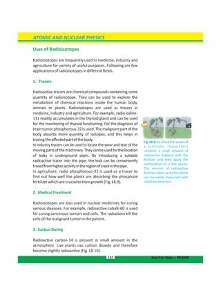 Uses of Radioisotopes
Radioisotopes are frequently used in medicine, industry and
agriculture for variety of useful purposes. Following are few
applicationsofradioisotopesindifferentfields.
1. Tracers
Radioactive tracers are chemical compounds containing some
quantity of radioisotope. They can be used to explore the
metabolism of chemical reactions inside the human body,
animals or plants. Radioisotopes are used as tracers in
medicine, industry and agriculture. For example, radio iodine-
131 readily accumulates in the thyroid gland and can be used
for the monitoring of thyroid functioning. For the diagnosis of
braintumorphosphorous-32isused.Themalignantpartofthe
body absorbs more quantity of isotopes, and this helps in
tracingtheaffectedpartofthebody.
Inindustrytracerscanbeusedtolocatethewearandtearofthe
movingpartsofthemachinery.Theycanbeusedforthelocation
of leaks in underground pipes. By introducing a suitable
radioactive tracer into the pipe, the leak can be conveniently
tracedfromhigheractivityintheregionofcrackinthepipe.
In agriculture, radio phosphorous-32 is used as a tracer to
find out how well the plants are absorbing the phosphate
fertilizerwhicharecrucialtotheirgrowth(Fig.18.9).
2. MedicalTreatment
Radioisotopes are also used in nuclear medicines for curing
various diseases. For example, radioactive cobalt-60 is used
for curing cancerous tumors and cells. The radiations kill the
cellsofthemalignanttumorinthepatient.
3. CarbonDating
Radioactive carbon-14 is present in small amount in the
atmosphere. Live plants use carbon dioxide and therefore
becomeslightlyradioactive(Fig.18.10).
183
ATOMIC AND NUCLEAR PHYSICS
Not For Sale – PESRP
Fig.18.9: To check the action of
a fertilizer, researchers
combine a small amount of
radioactive material with the
fertilizer and then apply the
combination to a few plants.
The amount of radioactive
fertilizer taken up by the plants
can be easily measured with
radiationdetectors.
 