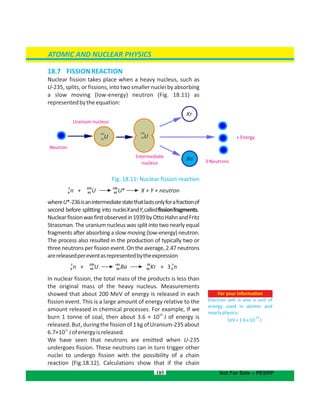 18.7 FISSIONREACTION
Nuclear fission takes place when a heavy nucleus, such as
U-235, splits, or fissions, into two smaller nuclei by absorbing
a slow moving (low-energy) neutron (Fig. 18.11) as
representedbytheequation:
Fig. 18.11: Nuclear fission reaction
whereU*-236isanintermediatestatethatlastsonlyforafractionof
second before splitting into nucleiXandY,calledfissionfragments.
Nuclearfissionwasfirstobservedin1939byOttoHahnandFritz
Strassman. The uranium nucleus was split into two nearly equal
fragments after absorbing a slow moving (low-energy) neutron.
The process also resulted in the production of typically two or
three neutrons per fission event. On the average, 2.47 neutrons
arereleasedpereventasrepresentedbytheexpression
In nuclear fission, the total mass of the products is less than
the original mass of the heavy nucleus. Measurements
showed that about 200 MeV of energy is released in each
fission event. This is a large amount of energy relative to the
amount released in chemical processes. For example, If we
10
burn 1 tonne of coal, then about 3.6 × 10 J of energy is
released.But,duringthefissionof1kgofUranium-235about
11
6.7×10 Jofenergyisreleased.
We have seen that neutrons are emitted when U-235
undergoes fission. These neutrons can in turn trigger other
nuclei to undergo fission with the possibility of a chain
reaction (Fig.18.12). Calculations show that if the chain
185
ATOMIC AND NUCLEAR PHYSICS
Not For Sale – PESRP
BaBa
Kr
235
U92
236
U92
Intermediate
nucleus
+ Energy
3 Neutrons
Uranium nucleus
Neutron
1 235 236
n + U U* X + Y + neutron0 92 92
1 235 141 92 1
n + U Ba Kr + 3 n0 92 56 36 0
For your information
Electron volt is also a unit of
energy used in atomic and
nearlyphysics:
1eV=1.6x10 J
-19
 