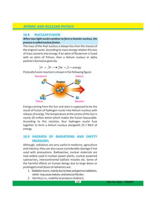 187
18.8 NUCLEARFUSION
Whentwolightnucleicombinetoformaheaviernucleus,the
processiscallednuclearfusion.
The mass of the final nucleus is always less than the masses of
the original nuclei. According to mass-energy relation this loss
of mass converts into energy. If an atom of Deuterium is fused
with an atom of Tritium, then a Helium nucleus or alpha
particleisformedasgivenby
Pictorallyfusionreactionisshowninthefollowingfigure:
Energy coming from the Sun and stars is supposed to be the
result of fusion of hydrogen nuclei into Helium nucleus with
release of energy. The temperature at the centre of the Sun is
nearly 20 million kelvin which makes the fusion favourable.
According to this reaction, four hydrogen nuclei fuse
together to form a helium nucleus alongwith 25.7 MeV of
energy.
18.9 HAZARDS OF RADIATIONS AND SAFETY
MEASURES
Although, radiations are very useful in medicine, agriculture
and industry, they can also cause considerable damage if not
used with precautions. Radioactive, nuclear materials are
now widely used in nuclear power plants, nuclear-powered
submarines, intercontinental ballistic missiles etc. Some of
the harmful effects on human beings due to large doses or
prolongedsmalldosesofradiationsare:
1. Radiationburns,mainlyduetobetaandgammaradiations,
which maycauseredness andsoresontheskin.
2. Sterility(i.e.,inabilitytoproducechildren).
ATOMIC AND NUCLEAR PHYSICS
Not For Sale – PESRP
Deuterium Helium
NeutronTritium
2 3 4 1
H + H He + n + energy1 1 2 0
 