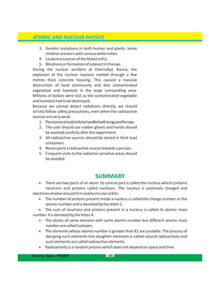 188
3. Genetic mutations in both human and plants. Some
childrenarebornwithseriousdeformities.
4. Leukemia(cancerofthebloodcells).
5. Blindnessorformationofcataractintheeye.
During the nuclear accident at Chernobyl, Russia, the
explosion of the nuclear reactors melted through a few
metres thick concrete housing. This caused a massive
destruction of local community and also contaminated
vegetation and livestock in the large surrounding area.
Millions of dollars were lost as the contaminated vegetable
andlivestockhadtobedestroyed.
Because we cannot detect radiations directly, we should
strictly follow safety precautions, even when the radioactive
sourcesareveryweak.
1. Thesourcesshouldonlybehandledwithtongsandforceps.
2. The user should use rubber gloves and hands should
bewashedcarefullyaftertheexperiment.
3. All radioactive sources should be stored in thick lead
containers.
4. Neverpointaradioactivesourcetowardsaperson.
5. Frequent visits to the radiation sensitive areas should
beavoided.
ATOMIC AND NUCLEAR PHYSICS
Not For Sale – PESRP
SUMMARY
 There are two parts of an atom. Its central part is called the nucleus which contains
neutrons and protons called nucleons. The nucleus is positively charged and
electronsrevolvearounditinnearlycircularorbits.
  The number of protons present inside a nucleus is called the charge number or the
atomicnumberandisdenotedbytheletterZ.
  The sum of neutrons and protons present in a nucleus is called its atomic mass
number.ItisdenotedbytheletterA.
  The atoms of same element with same atomic number but different atomic mass
numberarecalledisotopes.
 The elements whose atomic number is greater than 82 are unstable. The process of
decaying such elements into daughter elements is called natural radioactivity and
suchelementsarecalledradioactiveelements.
 Radioactivityisarandomprocesswhichdoesnotdependonspaceandtime.
 