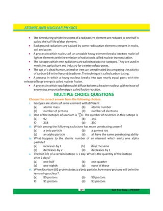 189
ATOMIC AND NUCLEAR PHYSICS
Not For Sale – PESRP
 The timeduring which the atoms of a radioactive element are reduced to one half is
calledthehalf-lifeofthatelement.
 Background radiations are caused by some radioactive elements present in rocks,
soilandwater.
 A process in which nucleus of an unstable heavy element breaks into two nuclei of
lighterelementswiththeemissionofradiationiscallednucleartransmutation.
 The isotopes which emit radiations are called radioactive isotopes. They are used in
medicine,agricultureandindustryforavarietyofpurposes.
 Theageofadeadhuman,animalortreecanbeestimatedbycomparingtheactivity
ofcarbon-14intheliveanddeadtree.Thetechniqueiscalledcarbondating.
 A process in which a heavy nucleus breaks into two nearly equal parts with the
releaseoflargeenergyiscallednuclearfission.
 A process in which two light nuclei diffuse to form a heavier nucleus with release of
enormousamountofenergyiscalledfusionreaction.
MULTIPLE CHOICE QUESTIONS
Choose the correct answer from the following choices:
i. Isotopes are atoms of same element with different
(a) atomic mass b) atomic number(
( (c) number of protons d) number of electrons
ii. One of the isotopes of uranium is . The number of neutrons in this isotope is
238
U92
( ( 146a) 92 b)
© 238 ( 330d)
iii. Which among the following radiations has more penetrating power?
( (a) a beta particle b) a gamma ray
( (c) an alpha particle d) all have the same penetrating ability
iv. What happens to the atomic number of an element which emits one alpha
particle?
( (a) increasesby1 b) staysthesame
( (c) decreases by 2 d) decreases by 1
v. The half-life of a certain isotope is 1 day. What is the quantity of the isotope
after 2 days?
( (a) one-half b) one-quarter
( (c) one-eighth d) none of these
vi. When Uranium (92 protons) ejects a beta particle, how many protons will be in the
remainingnucleus?
( (a) 89 protons b) 90 protons
© (91 protons d) 93 protons
 