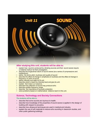 Unit 11Unit 11Unit 11 SOUNDSOUNDSOUND
The students will be able to:
•
•
•
•
describe that some sounds are injurious to health.
describe how knowledge of the properties of sound waves is applied in the design of
building with respect to acoustics.
Science, Technology and Society Connections
describe how ultrasound techniques are used in medical and industry.
explain the use of soft materials to reduce echo sounding in classroom studies, and
other public gathering buildings.
• explain how sound is produced by vibrating sources and that sound waves require
a material medium for their propagation.
• describe the longitudinal nature of sound waves (as a series of compressions and
rarefactions).
• define the terms pitch, loudness and quality of sound.
• describe the effect of change in amplitude on loudness and the effect of change in
frequency on pitch of sound.
• define intensity and state its SI unit.
• describe what is meant by intensity level and give its unit.
• explain that noise is a nuisance.
• describe how reflection of sound may produce echo.
• describe audible frequency range.
• describe the importance of acoustic protection.
• solve problems based on mathematical relations learnt in this unit.
After this students will be able to:studying unit,
 