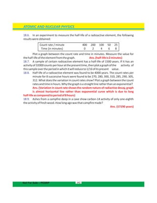 192
ATOMIC AND NUCLEAR PHYSICS
Not For Sale – PESRP
18.6. In an experiment to measure the half-life of a radioactive element, the following
resultswereobtained:
Plot a graph between the count rate and time in minutes. Measure the value for
thehalf-lifeoftheelementfromthegraph. Ans.(half-lifeis2minutes)
18.7. A sample of certain radioactive element has a half-life of 1500 years. If it has an
activityof32000countsperhouratthepresenttime,thenplotagraphofthe activity of
thissampleovertheperiodinwhichitwillreduceto1/16ofitspresent value.
18.8. Half-life of a radioactive element was found to be 4000 years. The count rates per
minute for 8 successive hours were found to be 270, 280, 300, 310, 285, 290, 305,
312. What does the variation in count rates show? Plot a graph between the count
ratesandtimeinhours.Whythegraphisastraightlineratherthananexponential?
Ans. (Variation in count rate shows the random nature of radiactive decay, graph
is almost horizontal line rather than exponential curve which is due to long
half-lifeascomparedtoperiodof8hours)
18.9. Ashes from a campfire deep in a cave show carbon-14 activity of only one-eighth
theactivityoffreshwood.Howlongagowasthatcampfiremade?
Ans. (17190 years)
Count rate / minute
Time (in minutes)
400
0
200
2
100
4
50
6
25
8
 