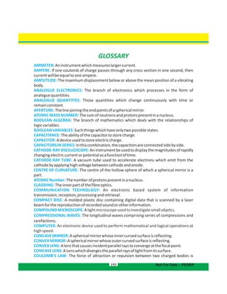 193 Not For Sale – PESRP
GLOSSARY
AMMETER:Aninstrumentwhichmeasureslargercurrent.
AMPERE: If one coulomb of charge passes through any cross section in one second, then
currentwillbeequaltooneampere.
AMPLITUDE: The maximum displacement below or above the mean position of a vibrating
body.
ANALOGUE ELECTRONICS: The branch of electronics which processes in the form of
analoguequantities.
ANALOGUE QUANTITIES: Those quantities which change continuously with time or
remainconstant.
APERTURE:Thelinejoiningtheendpointsofasphericalmirror.
ATOMICMASSNUMBER:Thesumofneutronsandprotonspresentinanucleus.
BOOLEAN ALGEBRA: The branch of mathematics which deals with the relationships of
logicvariables.
BOOLEANVARIABLES:Suchthingswhichhaveonlytwopossiblestates.
CAPACITANCE:Theabilityofthecapacitortostorecharge.
CAPACITOR:Adeviceusedtostoreelectriccharge.
CAPACITORSINSERIES:Inthiscombination,thecapacitorsareconnectedsidebyside.
CATHODE-RAYOSCILLOSCOPE:Aninstrumentbeusedtodisplaythemagnitudesofrapidly
changingelectriccurrentorpotentialasafunctionoftime.
CATHODE-RAY TUBE: A vacuum tube used to accelerate electrons which emit from the
cathodebyapplyinghighvoltagebetweencathodeandanode.
CENTRE OF CURVATURE: The centre of the hollow sphere of which a spherical mirror is a
part.
ATOMICNumber:Thenumberofprotonspresentinanucleus.
CLADDING:Theinnerpartofthefibreoptics.
COMMUNICATION TECHNOLOGY: An electronic based system of information
transmission,reception,processingandretrieval.
COMPACT DISC: A molded plastic disc containing digital data that is scanned by a laser
beamforthereproductionofrecordedsoundorotherinformation.
COMPOUNDMICROSCOPE:Alightmicroscopeusedtoinvestigatesmallobjetcs.
COMPRESSIONAL WAVES: The longitudinal waves comprising series of compressions and
rarefactions.
COMPUTER: An electronic device used to perform mathematical and logical operations at
highspeed.
CONCAVEMIRROR:Asphericalmirrorwhoseinnercurvedsurfaceisreflecting.
CONVEXMIRROR:Asphericalmirrorwhoseoutercurvedsurfaceisreflecting.
CONVEXLENS:Alensthatcausesincidentparallelraystoconvergeatthefocalpoint.
CONCAVELENS:ALenswhichdivergestheparallelraysoflightfromitssurface.
COULOMB'S LAW: The force of attraction or repulsion between two charged bodies is
 