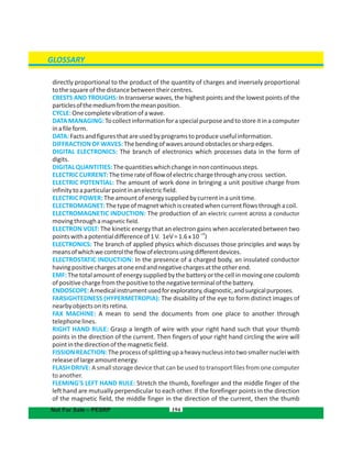 194Not For Sale – PESRP
directly proportional to the product of the quantity of charges and inversely proportional
tothesquareofthedistancebetweentheircentres.
CRESTS AND TROUGHS: In transverse waves, the highest points and the lowest points of the
particlesofthemediumfromthemeanposition.
CYCLE:Onecompletevibrationofawave.
DATAMANAGING:Tocollectinformationforaspecialpurposeandtostoreitinacomputer
inafileform.
DATA:Factsandfiguresthatareusedbyprogramstoproduceusefulinformation.
DIFFRACTIONOFWAVES:Thebendingofwavesaroundobstaclesorsharpedges.
DIGITAL ELECTRONICS: The branch of electronics which processes data in the form of
digits.
DIGITALQUANTITIES:Thequantitieswhichchangeinnoncontinuoussteps.
ELECTRICCURRENT:Thetimerateofflowofelectricchargethroughanycross section.
ELECTRIC POTENTIAL: The amount of work done in bringing a unit positive charge from
infinitytoaparticularpointinanelectricfield.
ELECTRICPOWER:Theamountofenergysuppliedbycurrentinaunittime.
ELECTROMAGNET:Thetypeofmagnetwhichiscreatedwhencurrentflowsthroughacoil.
ELECTROMAGNETIC INDUCTION: The production of an electric current across a conductor
movingthroughamagneticfield.
ELECTRON VOLT: The kinetic energy that an electron gains when accelerated between two
pointswithapotentialdifferenceof1V. 1eV=1.6x10
-19
J
ELECTRONICS: The branch of applied physics which discusses those principles and ways by
meansofwhichwecontroltheflowofelectronsusingdifferentdevices.
ELECTROSTATIC INDUCTION: In the presence of a charged body, an insulated conductor
havingpositivechargesatoneendandnegativechargesattheotherend.
EMF:Thetotalamountofenergysuppliedbythebatteryorthecellinmovingonecoulomb
ofpositivechargefromthepositivetothenegativeterminalofthebattery.
ENDOSCOPE:Amedicalinstrumentusedforexploratory,diagnostic,andsurgicalpurposes.
FARSIGHTEDNESS (HYPERMETROPIA): The disability of the eye to form distinct images of
nearbyobjectsonitsretina.
FAX MACHINE: A mean to send the documents from one place to another through
telephonelines.
RIGHT HAND RULE: Grasp a length of wire with your right hand such that your thumb
points in the direction of the current. Then fingers of your right hand circling the wire will
pointinthedirectionofthemagneticfield.
FISSIONREACTION:Theprocessofsplittingupaheavynucleusintotwosmallernucleiwith
releaseoflargeamountenergy.
FLASH DRIVE: A small storage devicethat can be used to transport files from one computer
toanother.
FLEMING'S LEFT HAND RULE: Stretch the thumb, forefinger and the middle finger of the
left hand are mutually perpendicular to each other. If the forefinger points in the direction
of the magnetic field, the middle finger in the direction of the current, then the thumb
GLOSSARY
 