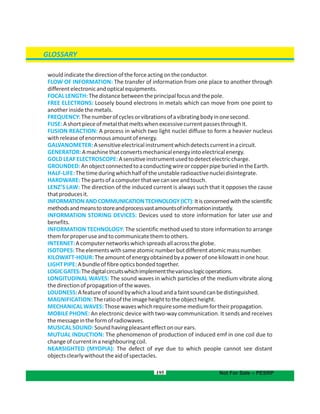 195
GLOSSARY
Not For Sale – PESRP
wouldindicatethedirectionoftheforceactingontheconductor.
FLOW OF INFORMATION: The transfer of information from one place to another through
differentelectronicandopticalequipments.
FOCALLENGTH:Thedistancebetweentheprincipalfocusandthepole.
FREE ELECTRONS: Loosely bound electrons in metals which can move from one point to
anotherinsidethemetals.
FREQUENCY:Thenumberofcyclesorvibrationsofavibratingbodyinonesecond.
FUSE:Ashortpieceofmetalthatmeltswhenexcessivecurrentpassesthroughit.
FUSION REACTION: A process in which two light nuclei diffuse to form a heavier nucleus
withreleaseofenormousamountofenergy.
GALVANOMETER:Asensitiveelectricalinstrumentwhichdetectscurrentinacircuit.
GENERATOR:Amachinethatconvertsmechanicalenergyintoelectricalenergy.
GOLDLEAFELECTROSCOPE:Asensitiveinstrumentusedtodetectelectriccharge.
GROUNDED:AnobjectconnectedtoaconductingwireorcopperpipeburiedintheEarth.
HALF-LIFE:Thetimeduringwhichhalfoftheunstableradioactivenucleidisintegrate.
HARDWARE:Thepartsofacomputerthatwecanseeandtouch.
LENZ’S LAW: The direction of the induced current is always such that it opposes the cause
thatproducesit.
INFORMATIONANDCOMMUNICATIONTECHNOLOGY(ICT):Itisconcernedwiththescientific
methodsandmeanstostoreandprocessvastamountsofinformationinstantly.
INFORMATION STORING DEVICES: Devices used to store information for later use and
benefits.
INFORMATION TECHNOLOGY: The scientific method used to store information to arrange
themforproperuseandtocommunicatethemtoothers.
INTERNET:Acomputernetworkswhichspreadsallacrosstheglobe.
ISOTOPES:Theelementswithsameatomicnumberbutdifferentatomicmassnumber.
KILOWATT-HOUR:Theamountofenergyobtainedbyapowerofonekilowattinonehour.
LIGHTPIPE:Abundleoffibreopticsbondedtogether.
LOGICGATES:Thedigitalcircuitswhichimplementthevariouslogicoperations.
LONGITUDINAL WAVES: The sound waves in which particles of the medium vibrate along
thedirectionofpropagationofthewaves.
LOUDNESS:Afeatureofsoundbywhichaloudandafaintsoundcanbedistinguished.
MAGNIFICATION:Theratiooftheimageheighttotheobjectheight.
MECHANICALWAVES:Thosewaveswhichrequiresomemediumfortheirpropagation.
MOBILE PHONE: An electronic device with two-way communication. It sends and receives
themessageintheformofradiowaves.
MUSICALSOUND:Soundhavingpleasanteffectonourears.
MUTUAL INDUCTION: The phenomenon of production of induced emf in one coil due to
changeofcurrentinaneighbouringcoil.
NEARSIGHTED (MYOPIA): The defect of eye due to which people cannot see distant
objectsclearlywithouttheaidofspectacles.
 