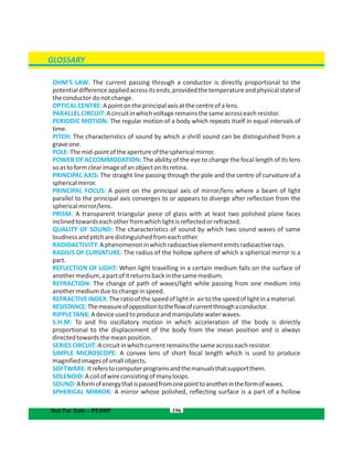 196
GLOSSARY
Not For Sale – PESRP
OHM'S LAW: The current passing through a conductor is directly proportional to the
potentialdifferenceappliedacrossitsends,providedthetemperatureandphysicalstateof
theconductordonotchange.
OPTICALCENTRE:Apointontheprincipalaxisatthecentreofalens.
PARALLELCIRCUIT:Acircuitinwhichvoltageremainsthesameacrosseachresistor.
PERIODIC MOTION: The regular motion of a body which repeats itself in equal intervals of
time.
PITCH: The characteristics of sound by which a shrill sound can be distinguished from a
graveone.
POLE:Themid-pointoftheapertureofthesphericalmirror.
POWER OF ACCOMMODATION: The ability of the eye to change the focal length of its lens
soastoformclearimageofanobjectonitsretina.
PRINCIPAL AXIS: The straight line passing through the pole and the centre of curvature of a
sphericalmirror.
PRINCIPAL FOCUS: A point on the principal axis of mirror/lens where a beam of light
parallel to the principal axis converges to or appears to diverge after reflection from the
sphericalmirror/lens.
PRISM: A transparent triangular piece of glass with at least two polished plane faces
inclinedtowardseachotherfromwhichlightisreflectedorrefracted.
QUALITY OF SOUND: The characteristics of sound by which two sound waves of same
loudnessandpitcharedistinguishedfromeachother.
RADIOACTIVITY:Aphenomenoninwhichradioactiveelementemitsradioactiverays.
RADIUS OF CURVATURE: The radius of the hollow sphere of which a spherical mirror is a
part.
REFLECTION OF LIGHT: When light travelling in a certain medium falls on the surface of
anothermedium,apartofitreturnsbackinthesamemedium.
REFRACTION: The change of path of waves/light while passing from one medium into
anothermediumduetochangeinspeed.
REFRACTIVEINDEX:Theratioofthespeedoflightin airtothespeedoflightinamaterial:
RESISTANCE:Themeasureofoppositiontotheflowofcurrentthroughaconductor.
RIPPLETANK:Adeviceusedtoproduceandmanipulatewaterwaves.
S.H.M: To and fro oscillatory motion in which acceleration of the body is directly
proportional to the displacement of the body from the mean position and is always
directedtowardsthemeanposition.
SERIESCIRCUIT:Acircuitinwhichcurrentremainsthesameacrosseachresistor.
SIMPLE MICROSCOPE: A convex lens of short focal length which is used to produce
magnifiedimagesofsmallobjects.
SOFTWARE:Itreferstocomputerprogramsandthemanualsthatsupportthem.
SOLENOID:Acoilofwireconsistingofmanyloops.
SOUND:Aformofenergythatispassedfromonepointtoanotherintheformofwaves.
SPHERICAL MIRROR: A mirror whose polished, reflecting surface is a part of a hollow
 