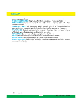 197
GLOSSARY
Not For Sale – PESRP
Electromagnetic
sphereofglassorplastic.
THERMIONICEMISSION:Theprocessofemittingofelectronsfromhotcathode.
TRANSFORMER: An electrical device which is used to increase or decrease the value of an
alternatingvoltage.
TRANSVERSE WAVES: The mechanical waves in which particles of the medium vibrate
abouttheirmeanpositionperpendiculartothedirectionofpropagationofthewaves.
TRUTH TABLES: The truth tables are tables which give the values of the inputs and outputs
ofthebasictypesoflogicgatesorcombinationofsuchgates.
ULTRASONICS:Soundwavesoffrequencyhigherthan20,000 Hz.
WAVE:Adisturbanceinamediumwhichtravels fromoneplacetoanother.
WAVELENGTH:Thedistancebetweentwoconsecutive troughs.crestsor
WORD PROCESSING: Such a use of computer through which we can write a letter, prepare
reportsandbooks,etc.
 