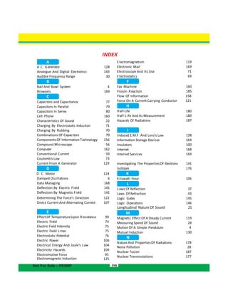 198Not For Sale – PESRP
A
A.C. Generator 128
Analogue And 143
Audible Frequency Range 30
B
INDEX
Electronic Mail
Electroscope And Its Use
Electrostatics
F
Electromagnetism 119
169
71
69
Digital Electronics
Ball And Bowl System 4
Browsers 169
C
Capacitors and Capacitance 77
Capacitors In Parallel 79
Capacitors In Series 80
Cell Phone 160
Characteristics Of Sound 22
Charging By Electrostatic Induction 71
Charging By Rubbing 70
Combinations Of Capacitors 79
ComponentsOf Information Technology 156
Compound Microscope 56
Computer 162
Conventional Current 93
Coulomb’s Law 73
Current From A Generator 129
D
D. C. Motor 124
Damped Oscillations 6
Data Managing 168
Deflection By Electric Field 141
Deflection By Magnetic Field 141
Determining The Force’s Direction 122
Direct Current And Alternating Current 107
E
Effect Of TemperatureUpon Resistance 99
Electric
Electric Field Intensity
Field 74
75
Electric Field Lines 75
Electrostatic Potential 76
Electric Power 106
Electrical Energy And Joule’s Law 104
Electricity Hazards 109
95
125
Electromotive Force
Fax Machine
Fission Reaction
Flow Of Information
Force On A Current-Carrying Conductor
H
Half-Life
Half-L ife And Its Measurement
Hazards Of Radiations
I
Induced E.M.F And Lenz’s Law
Information Storage Devices
Insulators
Internet
Internet Services
Investigating The PropertiesOf Electrons
Isotopes
K
Kilowatt Hour
L
Laws Of Reflection
Of RefractionLaws
Logic Gates
Logic Operations
M
Magnetic Effect Of A Steady Current
Measuring Speed Of Sound
Motion Of A Simple Pendulum
Mutual Induction
N
NatureAnd PropertiesOf Radiations
160
185
158
121
180
180
187
128
164
100
168
169
141
176
106
37
43
145
146
119
28
4
130
178
Noise Pollution 28
Nuclear Fusion 187
Nuclear Transmutations 177
Longitudinal Nature Of Sound 21
-
Electromagnetic Induction
 