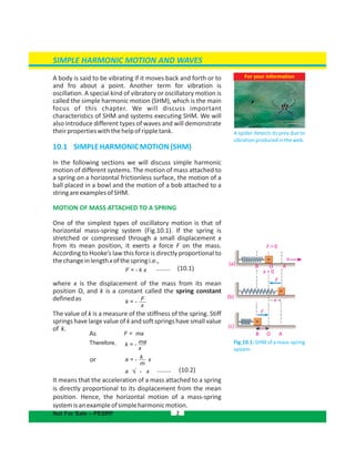 A body is said to be vibrating if it moves back and forth or to
and fro about a point. Another term for vibration is
oscillation. A special kind of vibratory or oscillatory motion is
called the simple harmonic motion (SHM), which is the main
focus of this chapter. We will discuss important
characteristics of SHM and systems executing SHM. We will
also introduce different types of waves and will demonstrate
theirpropertieswiththehelpofrippletank.
10.1  SIMPLEHARMONICMOTION(SHM)
In the following sections we will discuss simple harmonic
motion of different systems. The motion of mass attached to
a spring on a horizontal frictionless surface, the motion of a
ball placed in a bowl and the motion of a bob attached to a
stringareexamplesofSHM.
MOTION OF MASS ATTACHED TO A SPRING
One of the simplest types of oscillatory motion is that of
horizontal mass-spring system (Fig.10.1). If the spring is
stretched or compressed through a small displacement x
from its mean position, it exerts a force F on the mass.
According to Hooke’s law this force is directly proportional to
thechangeinlengthxofthespringi.e.,
........ (10.1)
where x is the displacement of the mass from its mean
position O, and k is a constant called the spring constant
definedas
The value of k is a measure of the stiffness of the spring. Stiff
springs have large value of k and soft springs have small value
of k.
It means that the acceleration of a mass attached to a spring
is directly proportional to its displacement from the mean
position. Hence, the horizontal motion of a mass-spring
systemisanexampleofsimpleharmonicmotion.
For your information
A spider detects its prey due to
vibrationproducedintheweb.
2
SIMPLE HARMONIC MOTION AND WAVES
Not For Sale – PESRP
As
or
Fig.10.1: SHM of a mass-spring
system
a - x ........ (10.2)
F = 0
B
B
O
O
A
A
F
F
(a)
(b)
x
(c)
x = 0
x
F = - k x
k = - F
x
k = - ma
x
a = - xk
m
F = ma
x
Therefore,
 