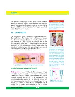 SOUND
We know that vibrations of objects in any medium produce
waves. For example, vibrator of ripple tank produces water
waves. The medium in this case is liquid, but it can also be a
gas or a solid. Now we will discuss another type of waves that
wecanheari.e.,soundwaves.
11.1 SOUNDWAVES
Like other waves, sound is also produced by vibrating bodies.
Due to vibrations of bodies the air around them also vibrates
and the air vibrations produce sensation of sound in our ear.
For example, in a guitar, sound is produced due to the
vibrations of its strings (Fig. 11.1). Our voice results from the
vibrations of our vocal chords. Human heart beats and
vibrations of other organs like lungs also produce sound
waves.Doctorsusestethoscopetohearthissound.
Fig. 11.1: Vibrations of guitar strings produce sound waves
SOUNDISPRODUCEDBYAVIBRATINGBODY
Activity 11.1: In school laboratories, we use a device
called tuning fork to produce a particular sound. If we
strike the tuning fork against rubber hammer, the tuning
fork will begin to vibrate (Fig. 11.2). We can hear the
sound produced by tuning fork by bringing it near our
ear. We can also feel the vibrations by slightly touching
one of the prongs of the vibrating tuning fork with a
plastic ball suspended from a thread (Fig. 11.3). Touch
For your information
Stethoscopes operate on the
transmission of sound from
the chest-piece, via air-filled
hollow tubes, to the listener's
ears. The chest-piece usually
consists of a plastic disc called
diaphragm. If the diaphragm is
placed on the patient’s body
sounds vibrate the diaphragm,
creating acoustic pressure
waves which after multiple
reflection travel up the tubing
tothedoctor'sears.
20
Sound waves
Strings
Ear
Guitar
Physics of Sound
All sounds are produced by the
vibrations of objects. Sound is
a form of energy that travels in
the form of waves from one
placetoanother.
Fig. 11.2: Strike a rubber
hammer on a tuning fork
Rubber hammer
Tuning fork
Not For Sale – PESRP
 
