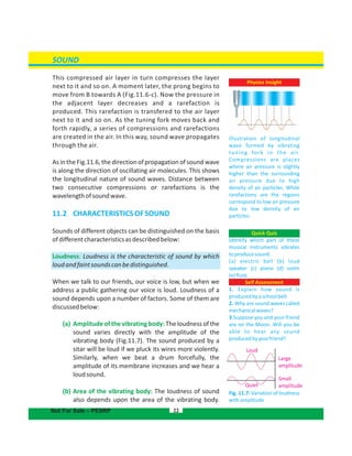 SOUND
This compressed air layer in turn compresses the layer
next to it and so on. A moment later, the prong begins to
move from B towards A (Fig.11.6-c). Now the pressure in
the adjacent layer decreases and a rarefaction is
produced. This rarefaction is transfered to the air layer
next to it and so on. As the tuning fork moves back and
forth rapidly, a series of compressions and rarefactions
are created in the air. In this way, sound wave propagates
through the air.
Asinthe thedirectionof propagation of sound waveFig.11.6,
is along the direction of oscillating air molecules. This shows
the longitudinal nature of sound waves. Distance between
two consecutive compressions or rarefactions is the
wavelengthofsoundwave.
11.2  CHARACTERISTICSOFSOUND
Sounds of different objects can be distinguished on the basis
ofdifferentcharacteristicsasdescribedbelow:
Loudness: Loudness is the characteristic of sound by which
loudandfaintsoundscanbedistinguished.
When we talk to our friends, our voice is low, but when we
address a public gathering our voice is loud. Loudness of a
sound depends upon a number of factors. Some of them are
discussedbelow:
(a) Amplitude of the vibrating body: The loudness of the
sound varies directly with the amplitude of the
vibrating body (Fig.11.7). The sound produced by a
sitar will be loud if we pluck its wires more violently.
Similarly, when we beat a drum forcefully, the
amplitude of its membrane increases and we hear a
loudsound.
(b) Area of the vibrating body: The loudness of sound
also depends upon the area of the vibrating body.
22
Fig. 11.7: Variation of loudness
withamplitude
Quick Quiz
Identify which part of these
musical instruments vibrates
toproducesound:
(a) electric bell (b) loud
speaker (c) piano (d) violin
(e)flute.
Self Assessment
1. Explain how sound is
producedbyaschoolbell.
2. Why are sound waves called
mechanicalwaves?
3.Suppose you and your friend
are on the Moon. Will you be
able to hear any sound
producedbyyourfriend?
Large
amplitude
Loud
Quiet
Small
amplitude
Not For Sale – PESRP
Physics Insight
Illustration of longitudinal
wave formed by vibrating
tuning fork in the air.
Compressions are places
where air pressure is slightly
higher than the surrounding
air pressure due to high
density of air particles. While
rarefactions are the regions
correspond to low air pressure
due to low density of air
particles.
 
