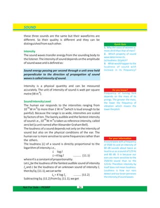 SOUND
these three sounds are the same but their waveforms are
different. So their quality is different and they can be
distinguishedfromeachother.
Intensity
The sound waves transfer energy from the sounding body to
thelistener.Theintensityofsounddependsontheamplitude
ofsoundwaveandisdefinedas:
Sound energy passing per second through a unit area held
perpendicular to the direction of propagation of sound
wavesiscalledintensityofsound.
Intensity is a physical quantity and can be measured
accurately. The unit of intensity of sound is watt per square
metre(W ).
-2
m
SoundIntensityLevel
The human ear responds to the intensities ranging from
-12 -2
10 W m to more than 1 W m (which is loud enough to be
-2
painful). Because the range is so wide, intensities are scaled
by factors of ten. The barely audible and the faintest intensity
-12
of sound i.e., 10 W m is taken as reference intensity, called
-2
zerobel(aunitnamedafterAlexanderGrahamBell).
The loudness of a sound depends not only on the intensity of
sound but also on the physical conditions of the ear. The
human ear is more sensitive to some frequencies rather than
the others.
The loudness (L) of a sound is directly proportional to the
logarithmofintensityi.e.,
L logI
L=Klog .......... (11.1)I
whereKisaconstantofproportionality.
Let L be the loudness of the faintest audible sound of intensityo
I Iand L be the loudness of an unknown sound of intensity ,o
thenbyEq.(11.1),wecanwrite
L = K log (11.2)I ..........o o
SubtractingEq.(11.2)fromEq.(11.1),weget
24
Do you know?
Frequency of tuning fork
depends on the mass of its
prongs. The greater the mass,
the lower the frequency of
vibration which means the
lowerthepitch.
Quick Quiz
1. Why the voice of women is
more shrill than that of men?
2. Which property of sound
wavedeterminesits:
(a)loudness (b)pitch?
3. What would happen to the
loudness of sound with
increase in its frequency?
Not For Sale – PESRP
For your information
Asoundwavewithafrequency
of 3500 Hz and an intensity of
80 dB sounds about twice as
loud to us as a sound of 125 Hz
and 80 dB. It is because our
ears are more sensitive to the
3500 Hz sound than to the
125 Hz. Therefore intensity by
itself does not mean loudness.
Loudness is how our ears
detect and our brain perceives
theintensityofsoundwaves.
 