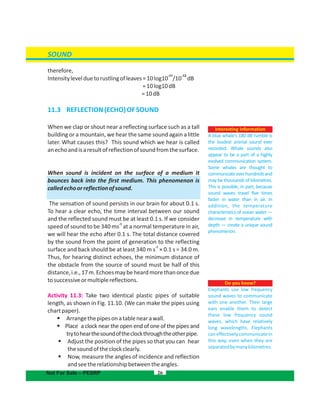 SOUND
therefore,
-11 -12
Intensitylevelduetorustlingofleaves=10log10 /10 dB
=10log10dB
=10dB
11.3 REFLECTION(ECHO)OFSOUND
When we clap or shout near a reflecting surface such as a tall
building or a mountain, we hear the same sound again a little
later. What causes this? This sound which we hear is called
anechoandisaresultofreflectionofsoundfromthesurface.
When sound is incident on the surface of a medium it
bounces back into the first medium. This phenomenon is
calledechoorreflectionofsound.
The sensation of sound persists in our brain for about 0.1 s.
To hear a clear echo, the time interval between our sound
and the reflected sound must be at least 0.1 s. If we consider
-1
speed of sound to be 340 ms at a normal temperature in air,
we will hear the echo after 0.1 s. The total distance covered
by the sound from the point of generation to the reflecting
-1
surface and back should be at least 340 m s × 0.1 s = 34.0 m.
Thus, for hearing distinct echoes, the minimum distance of
the obstacle from the source of sound must be half of this
distance,i.e.,17m.Echoesmaybeheardmorethanoncedue
tosuccessiveormultiplereflections.
Activity 11.3: Take two identical plastic pipes of suitable
length, as shown in Fig. 11.10. (We can make the pipes using
chartpaper).
 Arrangethepipesonatablenearawall.
 Place a clock near the open end of one of the pipes and
trytohearthesoundoftheclockthroughtheotherpipe.
 Adjust the position of the pipes so that you can hear
thesoundoftheclockclearly.
 Now, measure the angles of incidence and reflection
andseetherelationshipbetweentheangles.
26
Do you know?
Elephants use low frequency
sound waves to communicate
with one another. Their large
ears enable them to detect
these low frequency sound
waves, which have relatively
long wavelengths. Elephants
caneffectivelycommunicatein
this way, even when they are
separatedbymanykilometres.
Interesting information
A blue whale's 180 dB rumble is
the loudest animal sound ever
recorded. Whale sounds also
appear to be a part of a highly
evolved communication system.
Some whales are thought to
communicateoverhundredsand
may be thousands of kilometres.
This is possible, in part, because
sound waves travel five times
faster in water than in air. In
addition, the temperature
characteristics of ocean water —
decrease in temperature with
depth — create a unique sound
phenomenon.
Not For Sale – PESRP
 