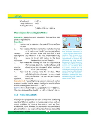 SOUND
Wavelength λ=0.5m
Usingtheformula v= λf
Puttingthevalues
=340 /0.5m=680Hz
-1
f ms
MeasuringSpeedofSoundbyEchoMethod
Apparatus: Measuring tape, stopwatch, flat wall that can
produceagoodecho.
Procedure:
1. Use the tape to measure a distance of 50 metres from
thewall.
2. Now clap your hands in front of the wall at a distance
of 50 metres and check if you can clearly hear
anecho from the wall. Make sure the echo is not
comingfrom any other wall in the area. The time taken by
the sound to travel 100 metres is the time
difference betweentheclapandtheecho.
3. Now restart the clapping and start the stopwatch at
the first clap. Count the number of claps, and
stopthe clapping and the stopwatch when you hear
theecho ofthe10thclap(say).
4. Now find the average time for 10 claps. After
calculating the time interval t between claps
and using the formula S = vt, we can calculate the
speedof thesound.
Example 11.3: Flash of lightning is seen 1.5 seconds earlier
than the thunder. Howfar away is the cloud in which the flash
-1
hasoccurred?(speedofsound=332ms ).
Solution:
-1
Given that, time t = 1.5 s, speed of sound v = 332 m s .
-1
Therefore,distanceofthecloud S = vt =1.5s×332ms =498 m.
11.5  NOISE POLLUTION
We enjoy the programmes on radio or television by hearing
sounds of different qualities. In musical programmes, we hear
sound produced by musical instruments such as flute,
harmonium, violin, drum etc. Sound of these instruments has
pleasant effect on our ears. Such sounds which are pleasant to
28Not For Sale – PESRP
A
B
Do you know?
The speed of sound in air was
first accurately measured in
1738bymembersoftheFrench
Academy. Two cannons were
s e t u p o n t w o h i l l s
approximately 29 km apart. By
measuring the time interval
between the flash of a cannon
and the “boom”, the speed of
sound was calculated. Two
c a n n o n s w e r e f i r e d
alternatively to minimize errors
due to the wind and to delayed
reactions in the observers.
From their observations, they
deduced that sound travels at
0
about336ms at0 C.
-1
 