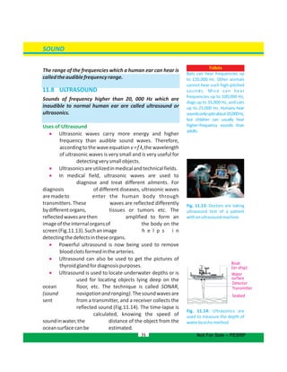 SOUND
The range of the frequencies which a human ear can hear is
calledtheaudiblefrequencyrange.
11.8 ULTRASOUND 
Sounds of frequency higher than 20, 000 Hz which are
inaudible to normal human ear are called ultrasound or
ultrasonics.
Uses of Ultrasound
  Ultrasonic waves carry more energy and higher
frequency than audible sound waves. Therefore,
accordingtothewaveequationv=f λ,thewavelength
of ultrasonic waves is very small and is very useful for
detectingverysmallobjects.
  Ultrasonicsareutilizedinmedicalandtechnicalfields.
  In medical field, ultrasonic waves are used to
diagnose and treat different ailments. For
diagnosis of different diseases, ultrasonic waves
aremadeto enter the human body through
transmitters.These waves are reflected differently
bydifferentorgans, tissues or tumors etc. The
reflectedwavesarethen amplified to form an
imageoftheinternalorgansof the body on the
screen(Fig.11.13).Suchanimage h e l p s i n
detectingthedefectsintheseorgans.
  Powerful ultrasound is now being used to remove
bloodclotsformedinthearteries.
  Ultrasound can also be used to get the pictures of
thyroidglandfordiagnosispurposes.
  Ultrasound is used to locate underwater depths or is
used for locating objects lying deep on the
ocean floor, etc. The technique is called SONAR,
(sound navigationandranging).Thesoundwavesare
sent from a transmitter, and a receiver collects the
reflected sound (Fig.11.14). The time-lapse is
calculated, knowing the speed of
soundinwater,the distance of the object from the
oceansurfacecanbe estimated.
31
Fig. 11.13: Doctors are taking
ultrasound test of a patient
withanultrasoundmachine
Fig. 11.14: Ultrasonics are
used to measure the depth of
waterbyechomethod
Boat
(or ship)
Water
surface
Detector
Transmitter
Seabed
Not For Sale – PESRP
Tidbits
Bats can hear frequencies up
to 120,000 Hz. Other animals
cannot hear such high-pitched
sounds. Mice can hear
frequencies up to 100,000 Hz,
dogs up to 35,000 Hz, and cats
up to 25,000 Hz. Humans hear
soundsonlyuptoabout20,000Hz,
but children can usually hear
higher-frequency sounds than
adults.
 