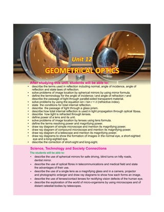 Unit 12Unit 12Unit 12
• describe the terms used in reflection including normal, angle of incidence, angle of
reflection and state laws of reflection.
• solve problems of image location by spherical mirrors by using mirror formula.
• define the terminology for the angle of incidence i and angle of refraction r and
describe the passage of light through parallel-sided transparent material.
• solve problems by using the equation sin i /sin r = n (refractive index).
• state the conditions for total internal reflection.
• describe the passage of light through a glass prism.
• describe how total internal reflection is used in light propagation through optical fibres.
• describe how light is refracted through lenses.
• define power of a lens and its unit.
• solve problems of image location by lenses using lens formula.
• define the terms resolving power and magnifying power.
• draw ray diagram of simple microscope and mention its magnifying power.
• draw ray diagram of compound microscope and mention its magnifying power.
• draw ray diagram of a telescope and mention its magnifying power.
• draw ray diagrams to show the formation of images in the normal eye, a short-sighted
eye and a long-sighted eye.
• describe the correction of short-sight and long-sight.
After this students will be able to:studying unit.
GEOMETRICAL OPTICSGEOMETRICAL OPTICSGEOMETRICAL OPTICS
The students will be able to:
•
•
•
describe the use of spherical mirrors for safe driving, blind turns on hilly roads,
dentist mirror.
Science, Technology and Society Connections
describe the use of optical fibres in telecommunications and medical field and state
the advantages of their use.
describe the use of a single lens as a magnifying glass and in a camera, projector
and photographic enlarger and draw ray diagrams to show how each forms an image.
•
•
describe the use of lenses/contact lenses for rectifying vision defects of the human eye.
describe the exploration of the world of micro-organisms by using microscopes and of
distant celestial bodies by telescopes.
 