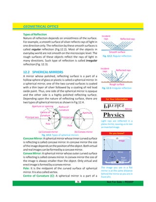 Aperture or opening Radius of
curvature
Principal axis Principal axis
Aperture
Pole
Pole
Centre of
curvature R
CC
R
GEOMETRICAL OPTICS
TypesofReflection
Nature of reflection depends on smoothness of the surface.
For example, a smooth surface of silver reflects rays of light in
one direction only. The reflection by these smooth surfaces is
called regular reflection (Fig.12.2). Most of the objects in
everyday world are not smooth on the microscopic level. The
rough surfaces of these objects reflect the rays of light in
many directions. Such type of reflection is called irregular
reflection(Fig.12.3).
12.2 SPHERICALMIRRORS
A mirror whose polished, reflecting surface is a part of a
hollow sphere of glass or plastic is called a spherical mirror. In
a spherical mirror, one of the two curved surfaces is coated
with a thin layer of silver followed by a coating of red lead
oxide paint. Thus, one side of the spherical mirror is opaque
and the other side is a highly polished reflecting surface.
Depending upon the nature of reflecting surface, there are
twotypesofsphericalmirrorsasshowninFig.12.4.
(a) Concave mirror (b) Convex mirror
Fig. 12.4: Types of spherical mirrors
ConcaveMirror:Asphericalmirrorwhoseinnercurvedsurface
is reflecting is called concave mirror. In concave mirror the size
oftheimagedependsonthepositionoftheobject.Bothvirtual
andrealimagescanbeformedbyaconcavemirror.
Convex Mirror: A spherical mirror whose outer curved surface
is reflecting is called convex mirror. In convex mirror the size of
the image is always smaller than the object. Only virtual and
erectimageisformedbyaconvexmirror.
Pole: It is the midpoint of the curved surface of spherical
mirror.Itisalsocalledvertex.
Centre of Curvature (C): A spherical mirror is a part of a
38
Fig. 12.3: Irregular reflection
Fig. 12.2: Regular reflection
Incident
rays Reflected rays
Smooth surface
Incident
rays Reflected rays
Rough surface
Not For Sale – PESRP
For Your Information
Light rays are reflected in a
plane mirror, causing us to see
aninvertedimage.
Mirror
Do you know?
The image you see in a flat
mirror is at the same distance
behind the mirror as you are in
frontofit.
Image
Mirror
Real
object
 