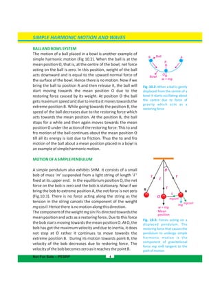 SIMPLE HARMONIC MOTION AND WAVES
BALLANDBOWLSYSTEM
The motion of a ball placed in a bowl is another example of
simple harmonic motion . When the ball is at the(Fig 10.2)
mean position O, that is, at the centre of the bowl, net force
acting on the ball is zero. In this position, weight of the ball
acts downward and is equal to the upward normal force of
the surface of the bowl. Hence there is no motion. Now if we
bring the ball to position A and then release it, the ball will
start moving towards the mean position O due to the
restoring force caused by its weight. At position O the ball
gets maximum speed and due to inertia it moves towards the
extreme position B. While going towards the position B, the
speed of the ball decreases due to the restoring force which
acts towards the mean position. At the position B, the ball
stops for a while and then again moves towards the mean
position O under the action of the restoring force. This to and
fro motion of the ball continues about the mean position O
till all its energy is lost due to friction. Thus the to and fro
motion of the ball about a mean position placed in a bowl is
anexampleofsimpleharmonicmotion.
MOTIONOFASIMPLEPENDULUM
A simple pendulum also exhibits SHM. It consists of a small
bob of mass ‘m’ suspended from a light string of length ‘ ’
fixed at its upper end. In the equilibrium position O, the net
force on the bob is zero and the bob is stationary. Now if we
bring the bob to extreme position A, the net force is not zero
(Fig.10.3). There is no force acting along the string as the
tension in the string cancels the component of the weight
mgcosθ.Hencethereisnomotionalongthisdirection.
Thecomponentoftheweightmgsin isdirectedtowardstheθ
mean position and acts as a restoring force. Due to this force
the bob starts moving towards the mean position O. At O, the
bob has got the maximum velocity and due to inertia, it does
not stop at O rather it continues to move towards the
extreme position B. During its motion towards point B, the
velocity of the bob decreases due to restoring force. The
velocityofthebobbecomeszeroasitreachesthepointB.
4
Fig. 10.3: Forces acting on a
displaced pendulum. The
restoring force that causes the
pendulum to undergo simple
harmonic motion is the
component of gravitational
force mg sinθ tangent to the
pathofmotion
Not For Sale – PESRP
o mgsinθ
mg mgcosθ
A
TT
B
θ
T
S
w = mg
Mean
position
m m
m
l
l
Fig. 10.2: When a ball is gently
displaced from the centre of a
bowl it starts oscillating about
the centre due to force of
gravity which acts as a
restoringforce
B Ball
R
A
w = mg
O
Bowl
 