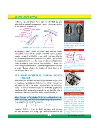 surfaces. Fig.12.6 shows how light is reflected by the
spherical surfaces of concave and convex mirrors according
tothetwolawsofreflection.
Fig.12.6: Reflection of light by spherical mirrors
Activity12.2: Take a convex mirror or a well polished spoon
(using the outside of the spoon, with the convex surface
bulging outward), and hold it in one hand. Hold a pencil with
its tip in the upright position in the other hand. Try to look at
its image in the mirror. Is the image erect or inverted? Is the
image smaller or larger in size than the object? Move the
pencil away from the mirror. Does the image become smaller
or larger? Guess, whether the image will move closer to or
fartherfromthefocus?
12.3 IMAGE LOCATION BY SPHERICAL MIRROR
FORMULA
Howcanwetellaboutthenatureofimage(whetherimageisreal
orimaginary,invertedorerect)formedinamirror?Howcanwe
tell about the size of the image compared with the size of the
object? To answer these questions, one method is graphical or
ray diagram. But, we can also answer these questions by using a
mathematicalformulacalledthemirrorformuladefinedas:
Mirror formula is the relationship between object distance p,
imagedistanceq fromthemirrorandfocallength f ofthemirror.
Thuswecanwritemirrorformulaas:
.......... (12.1)
Equation (12.1) is true for both concave and convex
mirrors. However, following sign conventions should be
GEOMETRICAL OPTICS
40
Spoon as mirror
A well polished spoon acts as
convex (right) and concave
(left)mirrors.
Not For Sale – PESRP
Physics insight
For a convex mirror, focus and
centre of curvature lie behind
themirror.
Viewer
Principal axis
Pole
Radius
C
Centre of
curvature
Point to ponder
Inlargeshoppingcentres,convex
mirrors are used securityfor
purposes.Doyouknowwhy?
For your information
The focal length of a spherical
mirror is one-half of the radius
of curvature i.e., f = R/2.
However, we take the focal
length of a convex mirror as
negative. It is because the rays
appear to come from the focal
point behind the mirror.
Therefore,foraconvexmirror,
f = -R/2.
r
i
Concave mirror
Incident ray
i
i
=
=
r
r
Incident
angle
Normal Reflected
angleN
r
Reflected ray
Convexmirrori
N
1
f
1
p
1
q= +
 