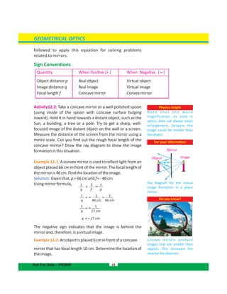 GEOMETRICAL OPTICS
followed to apply this equation for solving problems
related to mirrors.
Sign Conventions
Activity12.3: Take a concave mirror or a well polished spoon
(using inside of the spoon with concave surface bulging
inward). Hold it in hand towards a distant object, such as the
Sun, a building, a tree or a pole. Try to get a sharp, well-
focused image of the distant object on the wall or a screen.
Measure the distance of the screen from the mirror using a
metre scale. Can you find out the rough focal length of the
concave mirror? Draw the ray diagram to show the image
formationinthissituation.
Example 12.1: A convex mirror is used to reflect light from an
object placed 66 cm in front of the mirror. The focal length of
themirroris46cm.Findthelocationoftheimage.
Solution:Giventhat,p=66cmandf=-46cm
Usingmirrorformula,
q = – 27 cm
The negative sign indicates that the image is behind the
mirrorand,therefore,isavirtualimage.
Example12.2:Anobjectisplaced6cminfrontofaconcave
mirror that has focal length . Determine the location of10 cm
theimage.
41
Quantity When Positive (+ ) When Negative ( –)
Object distance p
Image distance q
Focal length f
Real object
Real Image
Concave mirror
Virtual object
Virtual image
Convex mirror
Not For Sale – PESRP
Physics insight
N o t e t h a t t h e w o r d
magnification, as used in
optics, does not always mean
enlargement, because the
image could be smaller than
theobject.
Do you know?
Convex mirrors produce
images that are smaller than
objects. This increases the
viewfortheobserver.
For your information
Ray diagram for the virtual
image formation in a plane
mirror.
Mirror
Object Image
1
q
1
f
1
p
= –
1
q
1
27 cm
= –
1
q
1
46 cm
1
66 cm
= ––
 