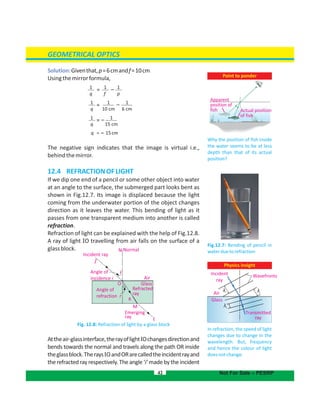 GEOMETRICAL OPTICS
Solution:Giventhat,p=6cmandf=10cm
Usingthemirrorformula,
q = – 15cm
The negative sign indicates that the image is virtual i.e.,
behindthemirror.
12.4 REFRACTIONOFLIGHT
If we dip one end of a pencil or some other object into water
at an angle to the surface, the submerged part looks bent as
shown in Fig.12.7. Its image is displaced because the light
coming from the underwater portion of the object changes
direction as it leaves the water. This bending of light as it
passes from one transparent medium into another is called
refraction.
Refraction of light can be explained with the help of Fig.12.8.
A ray of light IO travelling from air falls on the surface of a
glassblock.
Fig. 12.8: Refraction of light by a glass block
Attheair-glassinterface,therayoflightIOchangesdirectionand
bends towards the normal and travels along the path OR inside
theglassblock.Therays andORarecalledtheincidentrayandIO
therefracted rayrespectively.Theangle‘i’madebytheincident
42 Not For Sale – PESRP
E
M
Emerging
ray
Air
Angle of
incidence i
I
Incident ray
NormalN
i
Angle of
refraction r
r
R
Glass
Refracted
ray
O
Point to ponder
Why the position of fish inside
the water seems to be at less
depth than that of its actual
position?
Physics insight
In refraction, the speed of light
changes due to change in the
wavelength. But, frequency
and hence the colour of light
doesnotchange.
Incident
ray
Wavefronts
Air
Glass
Transmitted
ray
Apparent
position of
fish Actual position
of fish
Fig.12.7: Bending of pencil in
waterduetorefraction
1
q
1
f
1
p
= –
1
q
1
15 cm
= –
1
q
=
1
10 cm
1
6 cm
–
λi λi
λt
 