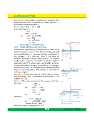 GEOMETRICAL OPTICS
Example 12.3: A ray of light enters from air into glass. The
o
angleofincidenceis30 .Iftherefractiveindexofglassis1.52,
thenfindtheangleofrefraction‘r’.
Solution:
o
Giventhat,i=30 ,n=1.52
UsingSnell'slaw,
o
1.52 sin r = sin 30
o
or sin r = sin 30 /1.52
sin r = 0.33
-1
r = sin (0.33)
o
r = 19.3
o
Hence, angle of refraction is 19.3 .
12.5 TOTAL INTERNAL REFLECTION
When a ray of light travelling in denser medium enters into a
rarer medium, it bends away from the normal (Fig.12.9-a). If
the angle of incidence ‘i’ increases, the angle of refraction ‘r’
also increases. For a particular value of the angle of
o
incidence, the angle of refraction becomes 90 . The angle of
incidence, that causes the refracted ray in the rarer medium
o
to bend through 90 is called critical angle (Fig.12.9-b). When
the angle of incidence becomes larger than the critical angle,
no refraction occurs. The entire light is reflected back into the
denser medium (Fig.12.9-c). This is known as total internal
reflectionoflight.
Example 12.4: Find the value of critical angle for water
o
(refracted angle = 90 ). The refractive index of water is 1.33
andthatofairis1.
Solution: When light enters in air from water, Snell's law
becomes
or n sin i = sin r
o
n sin i = sin 90
n sin i = 1
But n = 1.33
Therefore,
-1
i = sin [1/1.33]
o
or =
-1
sin (0.752) = 48.8
o
Critical angle 48.8C =
o
Therefore, critical angle of water is 48.8 .
44 Not For Sale – PESRP
(a)
(b)
(c)
Fig. 12.9: for totalCondition
internalreflection
Air No refracted ray
Reflected
ray
Incident
ray
i > c
i
Glass
i = c
Incident
ray
Air 90
o
Refracted ray
i
Glass
Normal
N
Refracted ray
Air
Incident
ray
i
Glass
i >c
r
sin i
sin r
sin r
sin i
= n
= n
 