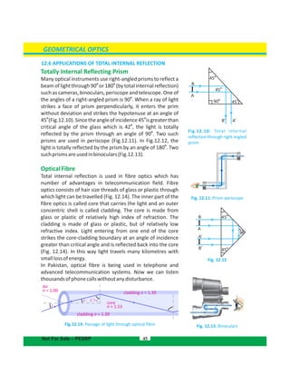 GEOMETRICAL OPTICS
45Not For Sale – PESRP
Air
n = 1.00
i
r i >c
core
n = 1.53
cladding n = 1.39
cladding n = 1.39
12.6 APPLICATIONS OF TOTAL INTERNAL REFLECTION
Totally Internal Reflecting Prism
Many optical instruments use right-angled prisms to reflect a
o o
beam of light through 90 or 180 (by total internal reflection)
such as cameras, binoculars, periscope and telescope. One of
o
the angles of a right-angled prism is 90 . When a ray of light
strikes a face of prism perpendicularly, it enters the prim
without deviation and strikes the hypotenuse at an angle of
o o
45 (Fig.12.10).Sincetheangleofincidence45 isgreaterthan
o
critical angle of the glass which is 42 , the light is totally
o
reflected by the prism through an angle of 90 . Two such
prisms are used in periscope (Fig.12.11). In Fig.12.12, the
o
light is totally reflected by the prism by an angle of 180 . Two
suchprismsareusedinbinoculars(Fig.12.13).
OpticalFibre
Total internal reflection is used in fibre optics which has
number of advantages in telecommunication field. Fibre
optics consists of hair size threads of glass or plastic through
which light can be travelled (Fig. 12.14). The inner part of the
fibre optics is called core that carries the light and an outer
concentric shell is called cladding. The core is made from
glass or plastic of relatively high index of refraction. The
cladding is made of glass or plastic, but of relatively low
refractive index. Light entering from one end of the core
strikes the core-cladding boundary at an angle of incidence
greater than critical angle and is reflected back into the core
(Fig. 12.14). In this way light travels many kilometres with
smalllossofenergy.
In Pakistan, optical fibre is being used in telephone and
advanced telecommunication systems. Now we can listen
thousandsofphonecallswithoutanydisturbance.
Fig.12.14: Passage of light through optical fibre
Fig. 12.11: Prism periscope
Fig.12.10: Total internal
reflection through right angled
prism
Fig. 12.12
Fig. 12.13: Binoculars
45
o
45
o
45
o
45
o
45
o
90
o
B’
B’
B
B
A’
A’
A
A
90
o
 