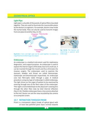 GEOMETRICAL OPTICS
Light Pipe
Light pipe is a bundle of thousands of optical fibres bounded
together. They are used to illuminate the inaccessible places
by the doctors or engineers. For example, doctors view inside
the human body. They can also be used to transmit images
fromoneplacetoanother(Fig.12.15).
Fig.12.15: A lens and light pipe can be used together to produce a
magnifiedtransmittedimageofanobject
Endoscope
An endoscope is a medical instrument used for exploratory
diagnostics, and surgical purposes. An endoscope is used to
exploretheinteriororgansofthebody.Duetoitssmallsize,it
can be inserted through the mouth and thus eliminates the
invasive surgery. The endoscopes used to examine the
stomach, bladder and throat are called Gastroscope,
Cystoscope and Bronchoscope respectively. An endoscope
uses two fibre-optic tubes through a pipe. A medical
procedure using any type of endoscope is called endoscopy.
The light shines on the organ of patient to be examined by
entering through one of the fibre tubes of the endoscope.
Then light is transmitted back to the physician’s viewing lens
through the other fibre tube by total internal reflection
(Fig.12.16). Flexible endoscopes have a tiny camera attached
to the end. Doctor can see the view recorded by the camera
onacomputerscreen.
12.7 REFRACTION THROUGH PRISM
Prism is a transparent object (made of optical glass) with
at least two polished plane faces inclined towards
46 Not For Sale – PESRP
Projected
Image
Fibre bundle
Lens
Transmitted
image
Fig. 12.16: The Doctors are
examining a patient with
endoscope
Video
monitor
Endoscope
 