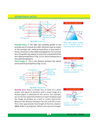 GEOMETRICAL OPTICS
For your information
System of two prisms
resemblesaconcavelens
Base
Base
Normals
Light rays
48 Not For Sale – PESRP
Principal axis
Light rays after
refraction converge
at F
F
f
Principal focus
Opital centre C
F Optical centre
Light rays after
refraction
diverge from
principal axis
f
Principal focus
C
For your information
System of two prisms
resemblesaconvexlens
Fig. 12.20: Convex lens
Principal Focus, F: The light rays travelling parallel to the
principal axis of a convex lens after refraction meet at a point
on the principal axis, called principal focus or focal point F.
Hence,convexlensisalsocalledconverginglens.Foraconcave
lens, the parallel rays appear to come from a point behind the
lens called principal focus F (Fig. 12.21). Hence concave lens is
alsocalleddiverginglens.
Focal Length, f : This is the distance between the optical
centreandtheprincipalfocus(Fig.12.21).
Fig. 12.21: Concave lens
Activity 12.4: Place a convex lens in front of a white
screen and adjust its position until a sharp image of a
distant object is obtained on the screen. For example,
we can do this experiment before an open window to get
the image of window on a wall or screen (Fig.12.22).
Measure the distance between the lens and the screen.
This is the approximate focal length of the lens. Explain.
(Hint: Make a ray diagram). What is the nature of image?
Normal
Light rays
Refraction through prism
When light passes through
prism it deviates from its
originalpathduetorefraction.
D
Parallel
light rays
Base
Base
Principal axis
Parallel
light rays
 