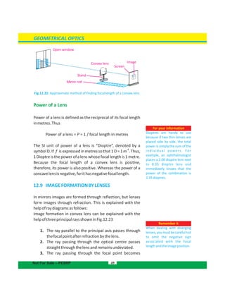 For your information
Dioptres are handy to use
because if two thin lenses are
placed side by side, the total
power is simply the sum of the
individual powers. For
example, an ophthalmologist
places a 2.00 dioptre lens next
to 0.35 dioptre lens and
immediately knows that the
power of the combination is
2.35dioptres.
GEOMETRICAL OPTICS
Fig.12.22: Approximate method of finding focal length of a convex lens
Power of a Lens
Power of a lens is defined as the reciprocal of its focal length
inmetres.Thus
Power of a lens = P = 1 / focal length in metres
The SI unit of power of a lens is “Dioptre”, denoted by a
-1
symbol D. If f is expressed in metres so that 1 D = 1 m . Thus,
1 Dioptre is the power of a lens whose focal length is 1 metre.
Because the focal length of a convex lens is positive,
therefore, its power is also positive. Whereas the power of a
concavelensisnegative,forithasnegativefocallength.
12.9 IMAGEFORMATIONBYLENSES
In mirrors images are formed through reflection, but lenses
form images through refraction. This is explained with the
helpofraydiagramsasfollows:
Image formation in convex lens can be explained with the
helpofthreeprincipalraysshowninFig.12.23
1. The ray parallel to the principal axis passes through
thefocalpointafterrefractionbythelens.
2. The ray passing through the optical centre passes
straightthroughthelensandremainsundeviated.
3. The ray passing through the focal point becomes
49
Remember it
When dealing with diverging
lenses, you must be careful not
to omit the negative sign
associated with the focal
lengthandtheimageposition.
Not For Sale – PESRP
Open window
Convex lens
Metre rod
Stand
Screen
Image
 