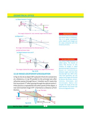 GEOMETRICAL OPTICS
51
For your information
The study of light behaviour is
called optics. The branch of
optics that focuses on the
creation of images is called
geometricaloptics,becauseitis
based on relationships
between angles and lines that
describe light rays. With a few
rules from geometry, we can
explain how images are formed
by devices like lenses, mirrors,
cameras, telescopes, and
microscopes. Optics also
includes the study of the eye
itself because the human eye
formsanimagewithalens.
Approximations
The thin lens formula assumes
the lenses have no thickness.
This is a good assumption
when objects and images are
far away compared with the
thicknessofalens.
Not For Sale – PESRP
No image is formed because the refracted rays are
parallel and never meet.
(d) Object at F
(e) Object between lens and F
(c) Object between F and 2F
12.10 IMAGELOCATIONBYLENSEQUATION
InFig.12.26,letanobjectOPisplacedinfrontofaconvexlens
at a distance p. A ray PR parallel to the principal axis after
refraction passes through focus F. Another ray PC meets the
first ray at point P after passing through the optical centre C.’
If this process is repeated for the other points of the object, a
real and inverted image O’P’ is formed at a distance q from
thelens.
Fig.12.26
2F F
Image
2FFObject
The image is beyond 2F, real, inverted, larger than the object.
F
FObject
F
F
Image
Object
The image is behind the object, virtual, erect, larger than the object.
Fig. 12.25
Thin lens
O
P
F’ C
F
Image
O’
f
p
q
R
Object
P’
 