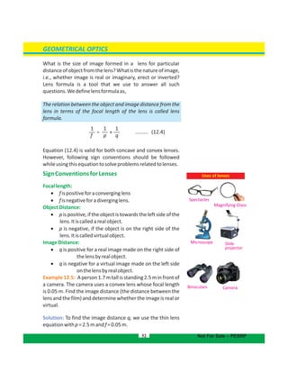 GEOMETRICAL OPTICS
What is the size of image formed in a lens for particular
distanceofobjectfromthelens?Whatisthenatureofimage,
i.e., whether image is real or imaginary, erect or inverted?
Lens formula is a tool that we use to answer all such
questions.Wedefinelens as,formula
The relation between the object and image distance from the
lens in terms of the focal length of the lens is called lens
formula.
......... (12.4)
Equation (12.4) is valid for both concave and convex lenses.
However, following sign conventions should be followed
whileusingthisequationtosolveproblemsrelatedtolenses.
SignConventionsforLenses
Focallength:
 fispositiveforaconverginglens
 fisnegativeforadiverginglens.
ObjectDistance:
 p is positive, if the object is towards the left side of the
lens.Itiscalledarealobject.
 p is negative, if the object is on the right side of the
lens.Itiscalledvirtualobject.
ImageDistance:
 q is positive for a real image made on the right side of
thelensbyrealobject.
 q is negative for a virtual image made on the left side
onthelensbyrealobject.
Example12.5: Aperson1.7mtallisstanding2.5minfrontof
a camera. The camera uses a convex lens whose focal length
is 0.05 m. Find the image distance (the distance between the
lens and the film) and determine whether the image is real or
virtual.
Solution: To find the image distance q, we use the thin lens
equationwithp=2.5mandf=0.05m.
52 Not For Sale – PESRP
Magnifying Glass
Microscope
Spectacles
Slide
projector
Uses of lenses
Binoculars Camera
1
f
1
p
1
q
= +
 