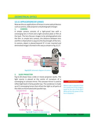 GEOMETRICAL OPTICS
54
Self Assessment
Where a pen is placed in front
of a convex lens if the image is
equal to the size of the pen?
What will be the power of the
lensindioptres?
Not For Sale – PESRP
12.11 APPLICATIONSOFLENSES
Nowwediscussapplicationsoflensesinsomeopticaldevices
suchascamera,slideprojectorandphotographenlarger.
1. CAMERA
A simple camera consists of a light-proof box with a
converging lens in front and a light sensitive plate or film at
the back. The lens focuses images to be photographed onto
the film. In simple lens camera, the distance between lens
and film is fixed which is equal to the focal length of the lens.
In camera, object is placed beyond 2F. A real, inverted and
diminishedimageisformedinthiswayasshowninFig.12.27.
Fig.12.27: Schematic diagram of camera
2. SLIDE PROJECTOR
Fig.12.28 shows how a slide or movie projector works. The
light source is placed at the centre of curvature of a
converging or concave mirror. The concave mirror is used to
reflect light back in fairly parallel rays. The condenser is made
up of 2 converging lenses that refract the light so all parts of
theslideareilluminatedwithparallelrays.
Concave mirror
Light source
Slide
Screen
Projection lensCondenser lenses
Fig.12.28: Diagram of slide projector
Focal
point
Convex lens
Film
Real,
inverted
image
Principal axis
Object to be
photographed
 