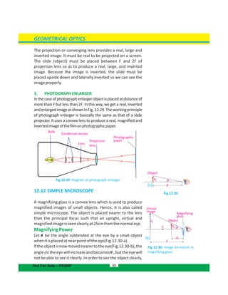 Bulb
Condenser lenses
Projection
lensFilm
GEOMETRICAL OPTICS
The projection or converging lens provides a real, large and
inverted image. It must be real to be projected on a screen.
The slide (object) must be placed between F and 2F of
projection lens so as to produce a real, large, and inverted
image. Because the image is inverted, the slide must be
placed upside down and laterally inverted so we can see the
imageproperly.
3. PHOTOGRAPH ENLARGER
Inthecaseofphotographenlargerobjectisplacedatdistanceof
more than F but less than 2F. In this way, we get a real, inverted
andenlargedimageasshowninFig.12.29.Theworkingprinciple
of photograph enlarger is basically the same as that of a slide
projector. It uses a convex lens to produce a real, magnified and
invertedimageofthefilmonphotographicpaper.
Fig.12.29: Diagram of photograph enlarger
12.12 SIMPLE MICROSCOPE
A magnifying glass is a convex lens which is used to produce
magnified images of small objects. Hence, it is also called
simple microscope. The object is placed nearer to the lens
than the principal focus such that an upright, virtual and
magnifiedimageisseenclearlyat25cmfromthenormaleye.
MagnifyingPower
Let be the angle subtended at the eye by a small object
whenitisplacedatnearpointoftheeye .(Fig.12.30-a)
If the object is nowmoved nearerto the eye(Fig.12.30-b),the
angleontheeyewillincreaseandbecomes ,buttheeyewill
not be able to see it clearly. In order to see the object clearly,
55Not For Sale – PESRP
Fig.12.30
Fig.12.30: Image formation in
magnifyingglass
Object
d
ho 0
Virtual
image
Magnifying
glass
Objecthi
ho 0F
do
d
Photographic
paper
(a)
(b)
 