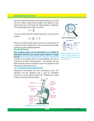 Eye
Eypiece
Body tube
Objective
turret
Objectives
Stage
Condenser
Lamp
Base
Coarse
focusing
knob
Fine
focusing
knob
Arm
Slide with
specimen
GEOMETRICAL OPTICS
56 Not For Sale – PESRP
Magnifying glass is a lens that
forms a virtual image that is
larger than object and appears
behindthelens.
we put a convex lens between the object and the eye, so that
the lens makes a large virtual image of the object at near
point of the eye. In this way, the object appears magnified.
Themagnifyingpowerinthiscasewillbe:
It can be shown that the magnifying power is given by the
relation:
where f is the focal length of lens and d is near point of eye. It
is clear from this relation that a lens of shorter focal length
willhave greatermagnifyingpower.
ResolvingPower
The resolving power of an instrument is its ability to
distinguish between two closely placed objects or point
sources.
In order to see objects that are close together, we use an
instrument of high resolving power. For example, we use
high resolving power microscope to see tiny organisms and
telescopetoviewdistantstars.
12.13 COMPOUNDMICROSCOPE
Compound microscope has two converging lenses, the
objective and the eyepiece and is used to investigate
structure of small objects (Fig.12.31). Following are some
featuresofcompoundmicroscope:
Fig.12.31: Compound microscope
M =
M = = 1+
d
f
 