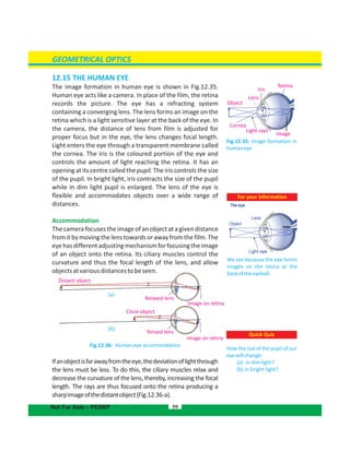 GEOMETRICAL OPTICS
59Not For Sale – PESRP
Fig.12.35: Image formation in
humaneye
Retina
Iris
Lens
Object
Cornea
Light rays
Quick Quiz
How the size of the pupil of our
eyewillchange:
(a) in dim light?
(b) in bright light?
Image
Distant object
Close object
Tensed lens
Image on retina
Image on retina
Relaxed lens
(a)
(b)
12.15 THE HUMAN EYE
The image formation in human eye is shown in Fig.12.35.
Human eye acts like a camera. In place of the film, the retina
records the picture. The eye has a refracting system
containing a converging lens. The lens forms an image on the
retina which is a light sensitive layer at the back of the eye. In
the camera, the distance of lens from film is adjusted for
proper focus but in the eye, the lens changes focal length.
Light enters the eye through a transparent membrane called
the cornea. The iris is the coloured portion of the eye and
controls the amount of light reaching the retina. It has an
opening at its centre called the pupil. The iris controls the size
of the pupil. In bright light, iris contracts the size of the pupil
while in dim light pupil is enlarged. The lens of the eye is
flexible and accommodates objects over a wide range of
distances.
Accommodation
Thecamerafocusestheimageofanobjectatagivendistance
from itbymovingthelenstowards or awayfrom thefilm.The
eyehasdifferentadjustingmechanismforfocusingtheimage
of an object onto the retina. Its ciliary muscles control the
curvature and thus the focal length of the lens, and allow
objectsatvariousdistancestobeseen.
Fig.12.36: Human eye accommodation
Ifanobjectisfarawayfromtheeye,thedeviationoflightthrough
the lens must be less. To do this, the ciliary muscles relax and
decrease the curvature of the lens, thereby, increasing the focal
length. The rays are thus focused onto the retina producing a
sharpimageofthedistantobject(Fig.12.36-a).
For your information
We see because the eye forms
images on the retina at the
backoftheeyeball.
 