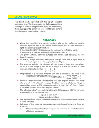 GEOMETRICAL OPTICS
62
This defect can be corrected with the aid of a suitable
converging lens. The lens refracts the light rays and they
converge to form an image on the retina. To an observer,
these rays appear to come from near point to form a sharp
virtualimageontheretina(Fig.12.39-b).
Not For Sale – PESRP
SUMMARY
 When light travelling in a certain medium falls on the surface of another
medium, a part of it turns back in the same medium. This is called reflection of
light.Therearetwolawsofreflection:
i.Theincidentray,thereflectedray,andthenormalalllieinthesameplane.
ii.Theangleofincidenceisequaltotheangleofreflection(i.e.,i=r).
 Like plane surfaces, spherical surfaces also reflect light satisfying the two
lawsofreflection.
 In mirrors, image formation takes place through reflection of light while in
lensesimageisformedthroughrefractionoflight.
 The equation relating the distance of the object p from the mirror/lens,
distance of the image q and the focal length f of the mirror/lens is called
mirror/lensformula,givenby
 Magnification of a spherical mirror or thin lens is defined as “the ratio of the
imageheighttotheobjectheight.”i.e.,
 Powerofalensisdefinedas“thereciprocalofitsfocallengthinmetres”.ThusPower
of a lens = P = 1 / focal length in metres. The SI unit of power of a lens is “Dioptre”,
-1
denoted by a symbol D. If is expressed in metres so that 1 D = 1 m . Thus, 1 Dioptref
isthepowerofalenswhosefocallengthis1metre.
 The refractive index ‘n’ of a material is the ratio of the speed of light ‘c’ in air to the
speedoflight‘v’inthematerial,thus
 Thebendingoflightfromitsstraightpathasitpassesfromonemediumintoanother
iscalledrefraction.
 Refraction of light takes place under two laws called laws of refraction. These are
statedas:
i. The incident ray, the refracted ray, and the normal at the point of incidence
alllieinthesameplane.
1
f
1
p
1
q
= +
Image height
Object height
Magnification m = =
hi
ho
Speed of light in air
Speed of light in medium
n = =
c
v
 
