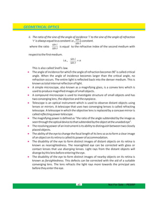 GEOMETRICAL OPTICS
ii. The ratio of the sine of the angle of incidence ‘i’ to the sine of the angle of refraction
‘r’isalwaysequaltoaconstanti.e., =constant.
where the ratio is equal to the refractive index of the second medium with
respecttothefirstmedium.
i.e.,
This is also called Snell's law.
.

o
The angle of incidence for which the angle of refraction becomes 90 is called critical
angle. When the angle of incidence becomes larger than the critical angle, no
refraction occurs. The entire light is reflected back into the denser medium. This is
knownastotalinternalreflectionoflight.
 A simple microscope, also known as a magnifying glass, is a convex lens which is
usedtoproducemagnifiedimagesofsmallobjects.
 A compound microscope is used to investigate structure of small objects and has
twoconverginglens,theobjectiveandtheeyepiece.
 Telescope is an optical instrument which is used to observe distant objects using
lenses or mirrors. A telescope that uses two converging lenses is called refracting
telescope. A telescope in which the objective lens is replaced by a concave mirror is
calledreflectingpowertelescope.
 The magnifying power is defined as “the ratio of the angle subtended by the image as
seenthroughtheopticaldevicetothatsubtendedbytheobjectattheunaidedeye”.
 Theresolvingpowerofaninstrumentisitsabilitytodistinguishbetweentwoclosely
placedobjects.
 The ability of the eye to change the focal length of its lens so as to form a clear image
ofanobjectonitsretinaiscalleditspowerofaccommodation.
 The disability of the eye to form distinct images of distant objects on its retina is
known as nearsightedness. The nearsighted eye can be corrected with glass or
contact lenses that use diverging lenses Light rays from the distant objects will.
divergebythislensbeforeenteringtheeye.
 The disability of the eye to form distinct images of nearby objects on its retina is
known as farsightedness. This defects can be corrected with the aid of a suitable
converging lens. The lens refracts the light rays more towards the principal axis
beforetheyentertheeye.
63 Not For Sale – PESRP
sin i
sin rsin i
sin r
sin i
sin r
= n
 