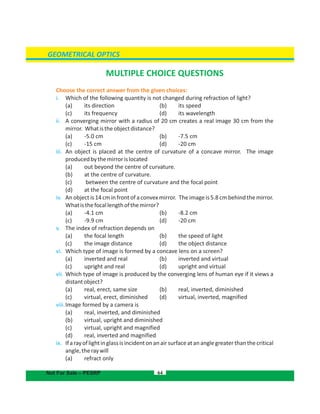 GEOMETRICAL OPTICS
MULTIPLE CHOICE QUESTIONS
Choose the correct answer from the given choices:
i. Which of the following quantity is not changed during refraction of light?
(a) its direction (b) its speed
(c) its frequency (d) its wavelength
ii. A converging mirror with a radius of 20 cm creates a real image 30 cm from the
mirror. Whatistheobjectdistance?
(a) -5.0 cm (b) -7.5 cm
(c) -15 cm (d) -20 cm
iii. An object is placed at the centre of curvature of a concave mirror. The image
producedbythemirrorislocated
(a) out beyond the centre of curvature.
(b) at the centre of curvature.
(c) between the centre of curvature and the focal point
(d) at the focal point
iv. An object is 14 cm in front of a convex mirror. The image is 5.8 cm behind the mirror.
Whatisthefocallengthofthemirror?
(a) -4.1 cm (b) -8.2 cm
(c) -9.9 cm (d) -20 cm
v. The index of refraction depends on
(a) the focal length (b) the speed of light
(c) the image distance (d) the object distance
vi. Which type of image is formed by a concave lens on a screen?
(a) inverted and real (b) inverted and virtual
(c) upright and real (d) upright and virtual
vii. Which type of image is produced by the converging lens of human eye if it views a
distantobject?
(a) real, erect, same size (b) real, inverted, diminished
(c) virtual, erect, diminished (d) virtual, inverted, magnified
viii.Image formed by a camera is
(a) real, inverted, and diminished
(b) virtual, upright and diminished
(c) virtual, upright and magnified
(d) real, inverted and magnified
ix. Ifarayoflightinglassisincidentonanairsurfaceatananglegreaterthanthecritical
angle,theraywill
(a) refract only
64Not For Sale – PESRP
 