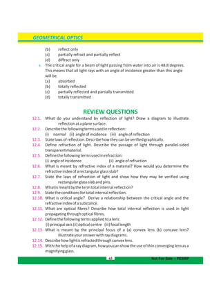 GEOMETRICAL OPTICS
(b) reflect only
(c) partially refract and partially reflect
(d) diffract only
x. The critical angle for a beam of light passing from water into air is 48.8 degrees.
This means that all light rays with an angle of incidence greater than this angle
will be
(a) absorbed
(b) totally reflected
(c) partially reflected and partially transmitted
(d) totally transmitted
REVIEW QUESTIONS
12.1. What do you understand by reflection of light? Draw a diagram to illustrate
reflectionataplanesurface.
12.2. Describethefollowingtermsusedinreflection:
(i) normal (ii) angleofincidence (iii) angleofreflection
12.3. Statelawsofreflection.Describehowtheycanbeverifiedgraphically.
12.4. Define refraction of light. Describe the passage of light through parallel-sided
transparentmaterial.
12.5. Definethefollowingtermsusedinrefraction:
(i) angleofincidence (ii) angleofrefraction
12.6. What is meant by refractive index of a material? How would you determine the
refractiveindexofarectangularglassslab?
12.7. State the laws of refraction of light and show how they may be verified using
rectangularglassslabandpins.
12.8. Whatismeantbythetermtotalinternalreflection?
12.9. Statetheconditionsfortotalinternalreflection.
12.10. What is critical angle? Derive a relationship between the critical angle and the
refractiveindexofasubstance.
12.11. What are optical fibres? Describe how total internal reflection is used in light
propagatingthroughopticalfibres.
12.12. Definethefollowingtermsappliedtoalens:
(i)principalaxis(ii)opticalcentre (iii)focallength
12.13. What is meant by the principal focus of a (a) convex lens (b) concave lens?
Illustrateyouranswerwithraydiagrams.
12.14. Describehowlightisrefractedthroughconvexlens.
12.15. Withthehelpofaraydiagram,howyoucanshowtheuseofthinconverginglensasa
magnifyingglass.
65 Not For Sale – PESRP
 